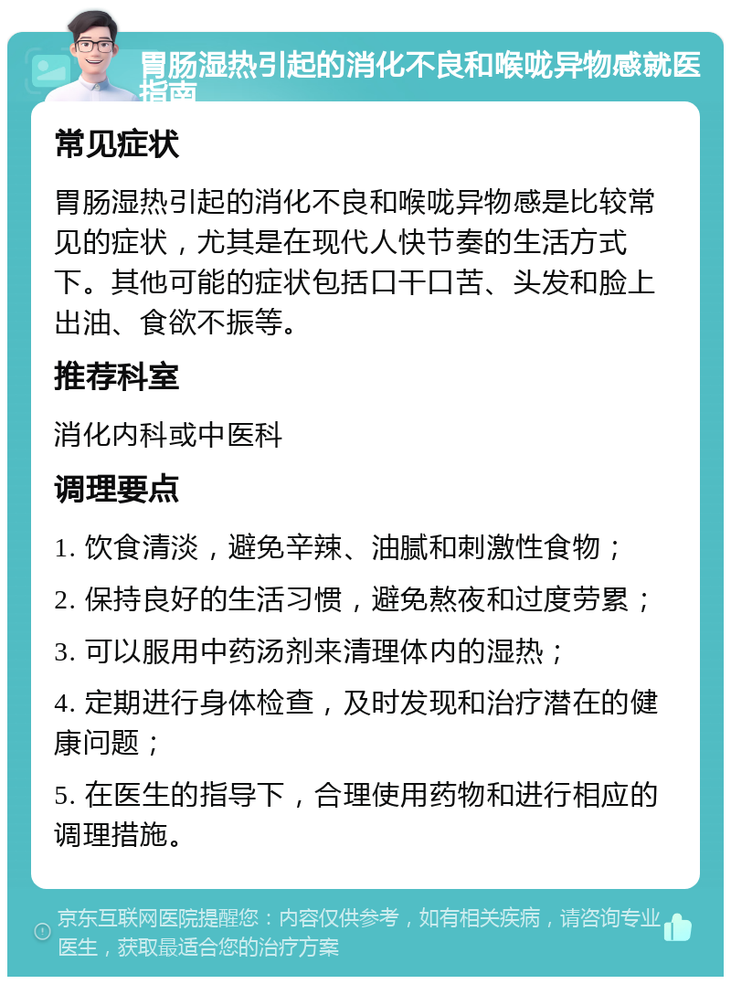 胃肠湿热引起的消化不良和喉咙异物感就医指南 常见症状 胃肠湿热引起的消化不良和喉咙异物感是比较常见的症状，尤其是在现代人快节奏的生活方式下。其他可能的症状包括口干口苦、头发和脸上出油、食欲不振等。 推荐科室 消化内科或中医科 调理要点 1. 饮食清淡，避免辛辣、油腻和刺激性食物； 2. 保持良好的生活习惯，避免熬夜和过度劳累； 3. 可以服用中药汤剂来清理体内的湿热； 4. 定期进行身体检查，及时发现和治疗潜在的健康问题； 5. 在医生的指导下，合理使用药物和进行相应的调理措施。