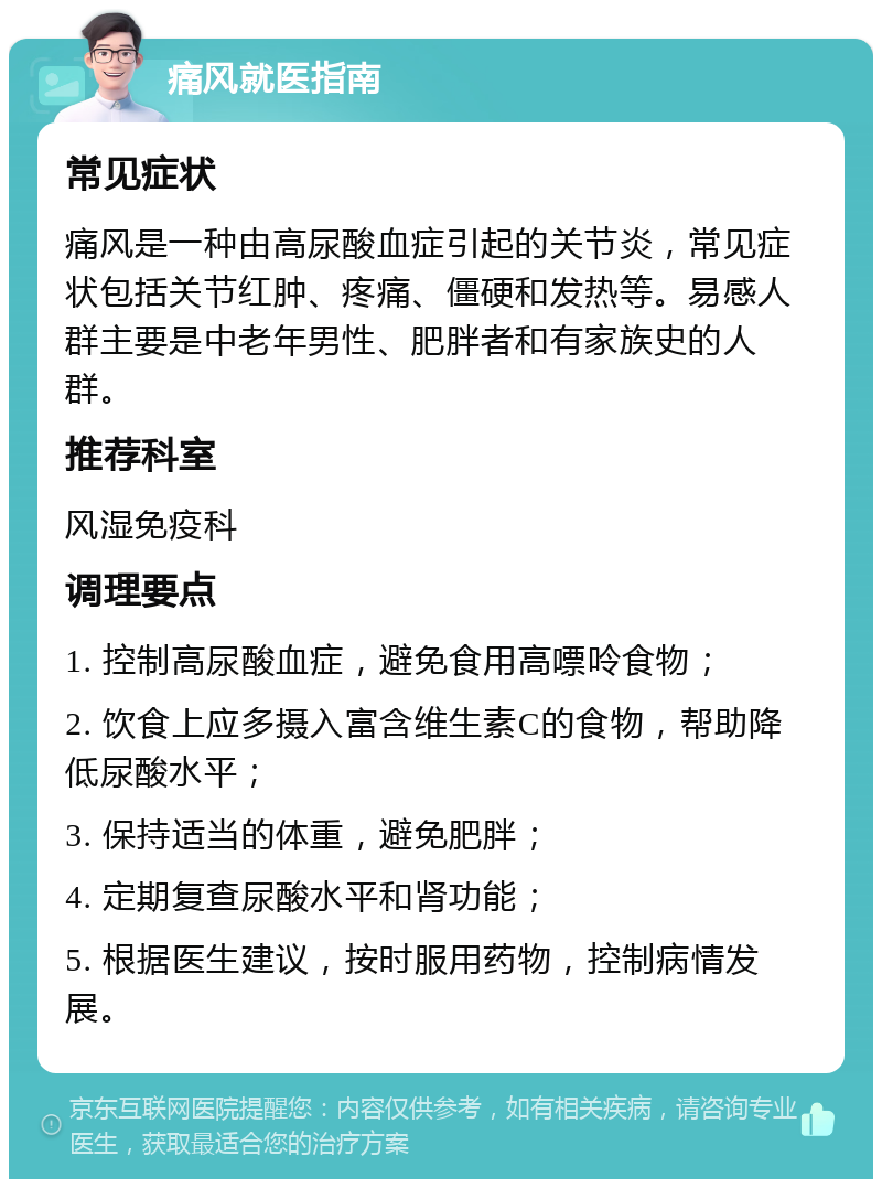 痛风就医指南 常见症状 痛风是一种由高尿酸血症引起的关节炎，常见症状包括关节红肿、疼痛、僵硬和发热等。易感人群主要是中老年男性、肥胖者和有家族史的人群。 推荐科室 风湿免疫科 调理要点 1. 控制高尿酸血症，避免食用高嘌呤食物； 2. 饮食上应多摄入富含维生素C的食物，帮助降低尿酸水平； 3. 保持适当的体重，避免肥胖； 4. 定期复查尿酸水平和肾功能； 5. 根据医生建议，按时服用药物，控制病情发展。