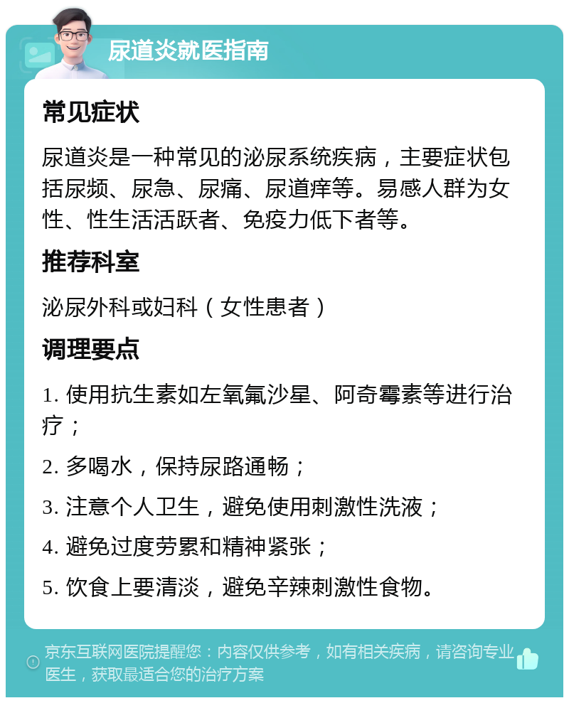 尿道炎就医指南 常见症状 尿道炎是一种常见的泌尿系统疾病，主要症状包括尿频、尿急、尿痛、尿道痒等。易感人群为女性、性生活活跃者、免疫力低下者等。 推荐科室 泌尿外科或妇科（女性患者） 调理要点 1. 使用抗生素如左氧氟沙星、阿奇霉素等进行治疗； 2. 多喝水，保持尿路通畅； 3. 注意个人卫生，避免使用刺激性洗液； 4. 避免过度劳累和精神紧张； 5. 饮食上要清淡，避免辛辣刺激性食物。