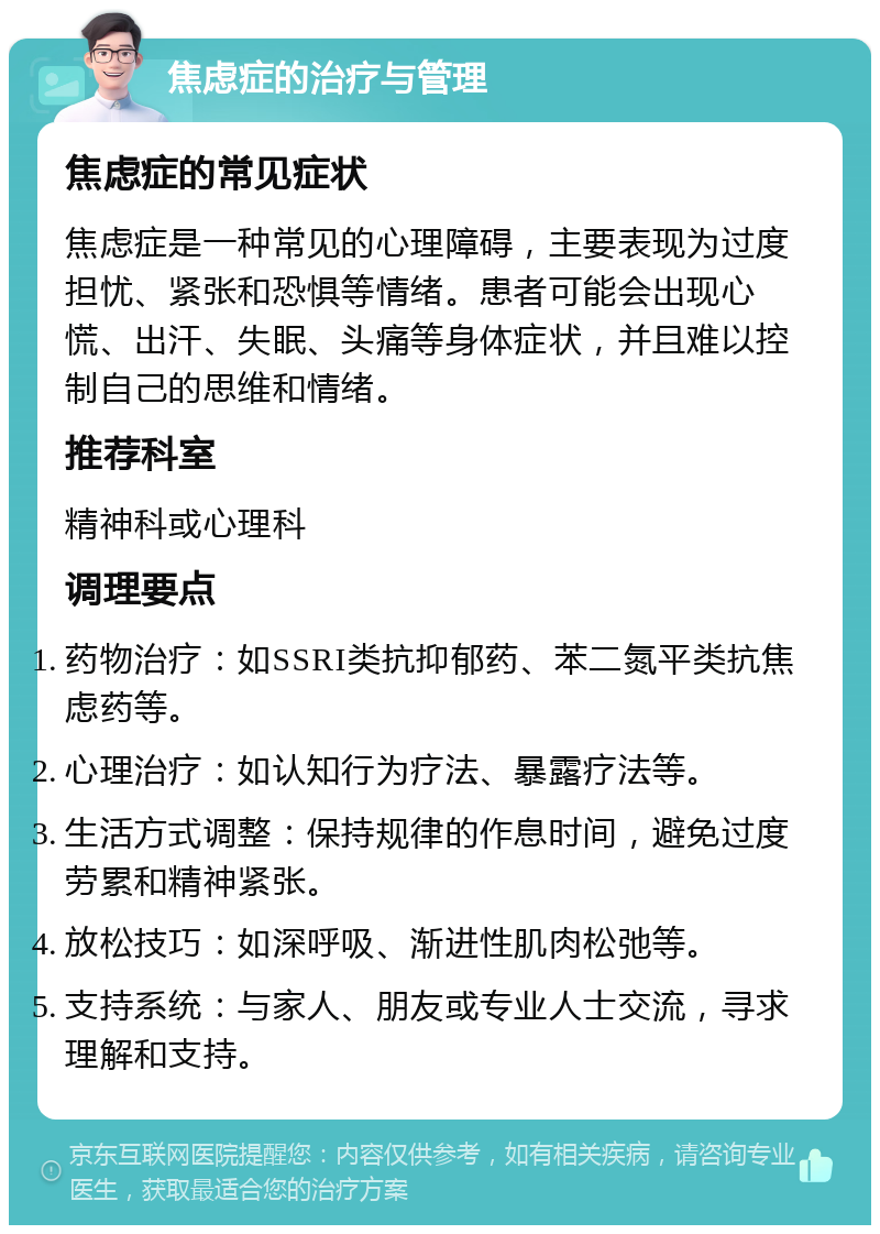 焦虑症的治疗与管理 焦虑症的常见症状 焦虑症是一种常见的心理障碍，主要表现为过度担忧、紧张和恐惧等情绪。患者可能会出现心慌、出汗、失眠、头痛等身体症状，并且难以控制自己的思维和情绪。 推荐科室 精神科或心理科 调理要点 药物治疗：如SSRI类抗抑郁药、苯二氮平类抗焦虑药等。 心理治疗：如认知行为疗法、暴露疗法等。 生活方式调整：保持规律的作息时间，避免过度劳累和精神紧张。 放松技巧：如深呼吸、渐进性肌肉松弛等。 支持系统：与家人、朋友或专业人士交流，寻求理解和支持。