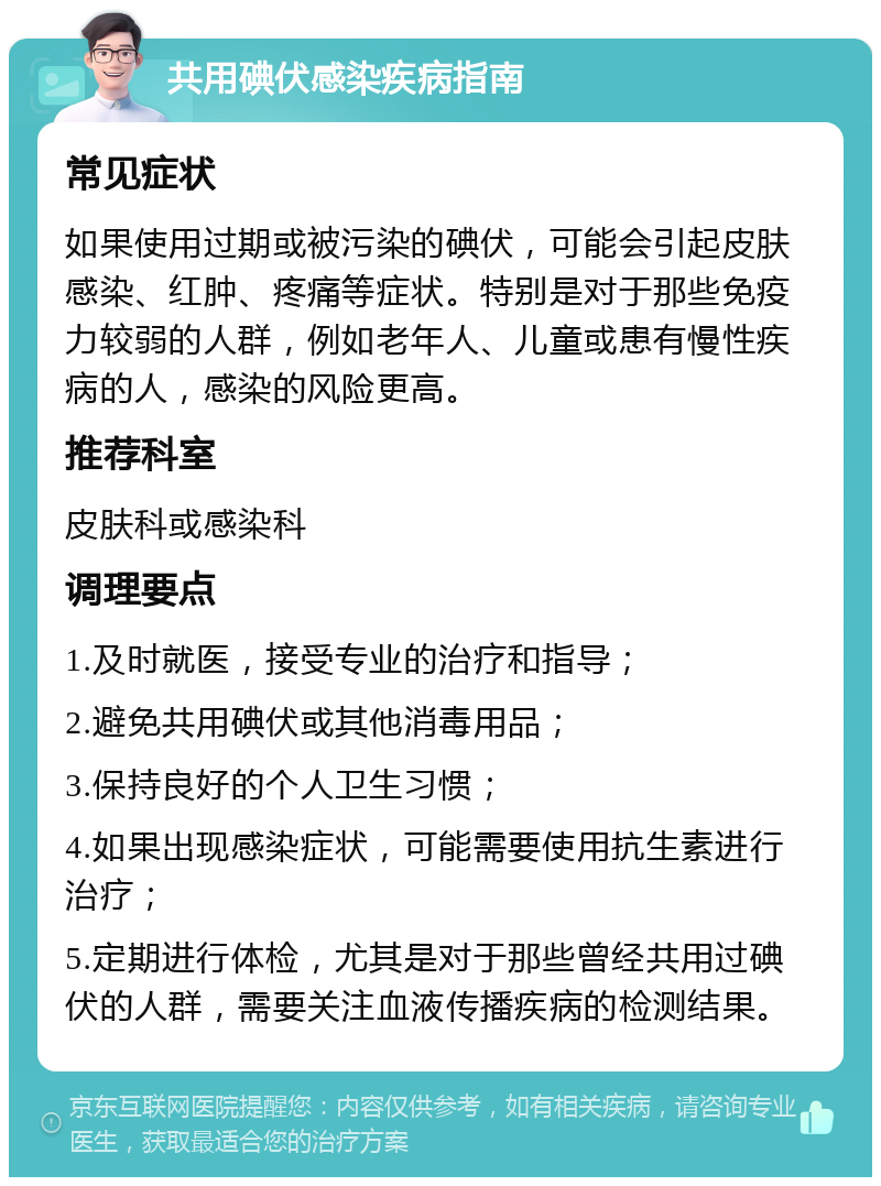 共用碘伏感染疾病指南 常见症状 如果使用过期或被污染的碘伏，可能会引起皮肤感染、红肿、疼痛等症状。特别是对于那些免疫力较弱的人群，例如老年人、儿童或患有慢性疾病的人，感染的风险更高。 推荐科室 皮肤科或感染科 调理要点 1.及时就医，接受专业的治疗和指导； 2.避免共用碘伏或其他消毒用品； 3.保持良好的个人卫生习惯； 4.如果出现感染症状，可能需要使用抗生素进行治疗； 5.定期进行体检，尤其是对于那些曾经共用过碘伏的人群，需要关注血液传播疾病的检测结果。