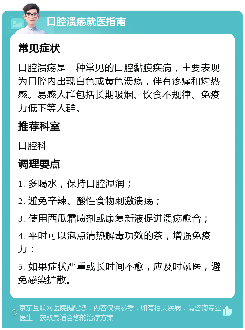 口腔溃疡就医指南 常见症状 口腔溃疡是一种常见的口腔黏膜疾病，主要表现为口腔内出现白色或黄色溃疡，伴有疼痛和灼热感。易感人群包括长期吸烟、饮食不规律、免疫力低下等人群。 推荐科室 口腔科 调理要点 1. 多喝水，保持口腔湿润； 2. 避免辛辣、酸性食物刺激溃疡； 3. 使用西瓜霜喷剂或康复新液促进溃疡愈合； 4. 平时可以泡点清热解毒功效的茶，增强免疫力； 5. 如果症状严重或长时间不愈，应及时就医，避免感染扩散。