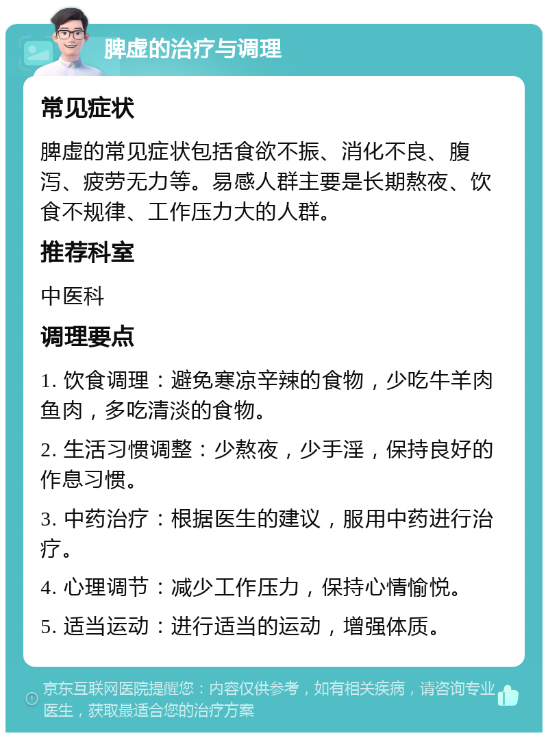 脾虚的治疗与调理 常见症状 脾虚的常见症状包括食欲不振、消化不良、腹泻、疲劳无力等。易感人群主要是长期熬夜、饮食不规律、工作压力大的人群。 推荐科室 中医科 调理要点 1. 饮食调理：避免寒凉辛辣的食物，少吃牛羊肉鱼肉，多吃清淡的食物。 2. 生活习惯调整：少熬夜，少手淫，保持良好的作息习惯。 3. 中药治疗：根据医生的建议，服用中药进行治疗。 4. 心理调节：减少工作压力，保持心情愉悦。 5. 适当运动：进行适当的运动，增强体质。