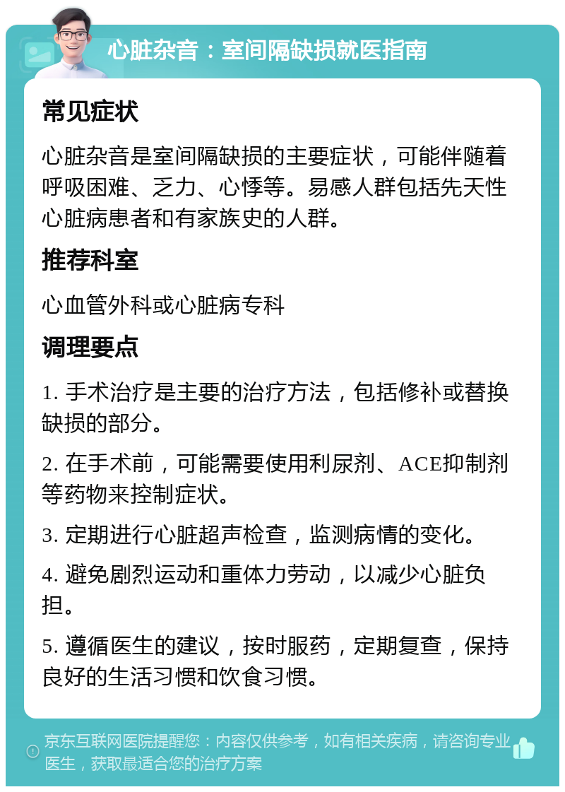 心脏杂音：室间隔缺损就医指南 常见症状 心脏杂音是室间隔缺损的主要症状，可能伴随着呼吸困难、乏力、心悸等。易感人群包括先天性心脏病患者和有家族史的人群。 推荐科室 心血管外科或心脏病专科 调理要点 1. 手术治疗是主要的治疗方法，包括修补或替换缺损的部分。 2. 在手术前，可能需要使用利尿剂、ACE抑制剂等药物来控制症状。 3. 定期进行心脏超声检查，监测病情的变化。 4. 避免剧烈运动和重体力劳动，以减少心脏负担。 5. 遵循医生的建议，按时服药，定期复查，保持良好的生活习惯和饮食习惯。