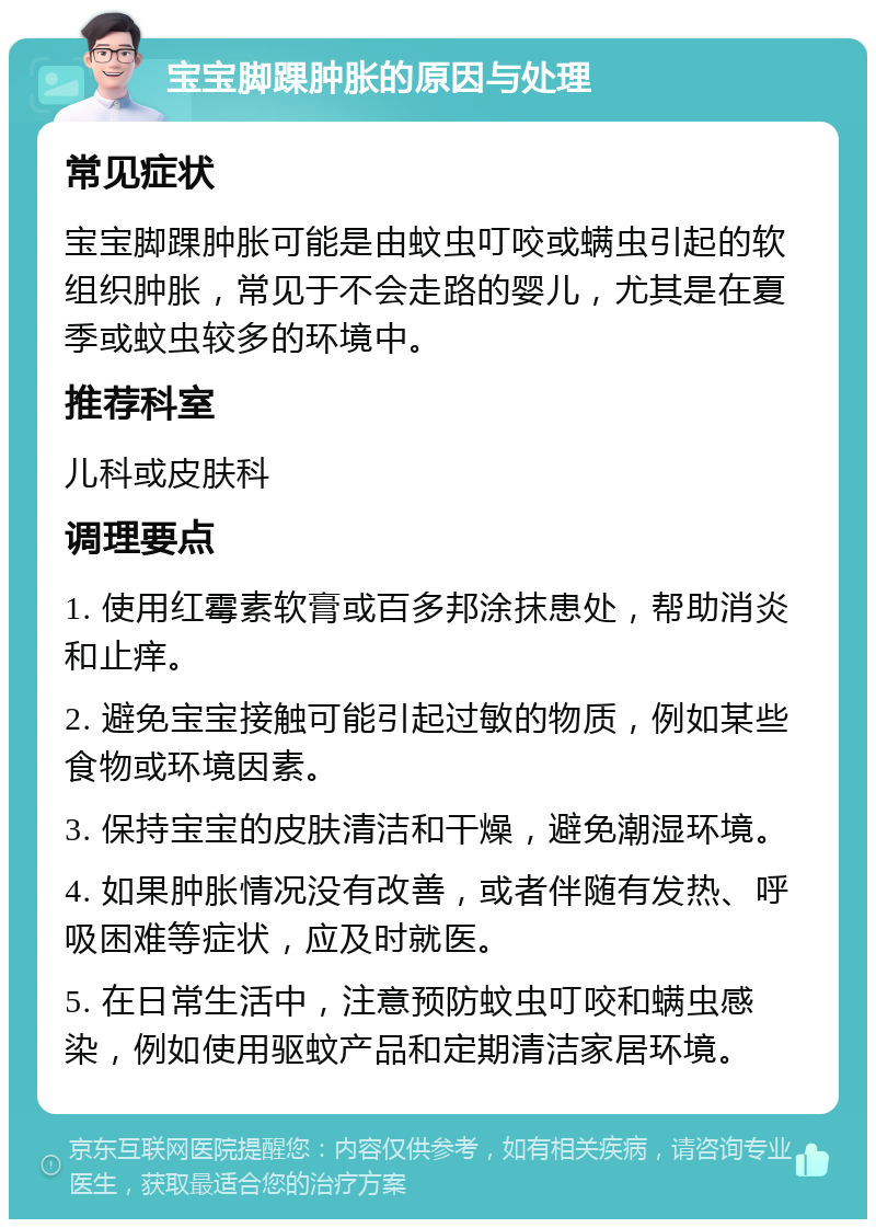 宝宝脚踝肿胀的原因与处理 常见症状 宝宝脚踝肿胀可能是由蚊虫叮咬或螨虫引起的软组织肿胀，常见于不会走路的婴儿，尤其是在夏季或蚊虫较多的环境中。 推荐科室 儿科或皮肤科 调理要点 1. 使用红霉素软膏或百多邦涂抹患处，帮助消炎和止痒。 2. 避免宝宝接触可能引起过敏的物质，例如某些食物或环境因素。 3. 保持宝宝的皮肤清洁和干燥，避免潮湿环境。 4. 如果肿胀情况没有改善，或者伴随有发热、呼吸困难等症状，应及时就医。 5. 在日常生活中，注意预防蚊虫叮咬和螨虫感染，例如使用驱蚊产品和定期清洁家居环境。