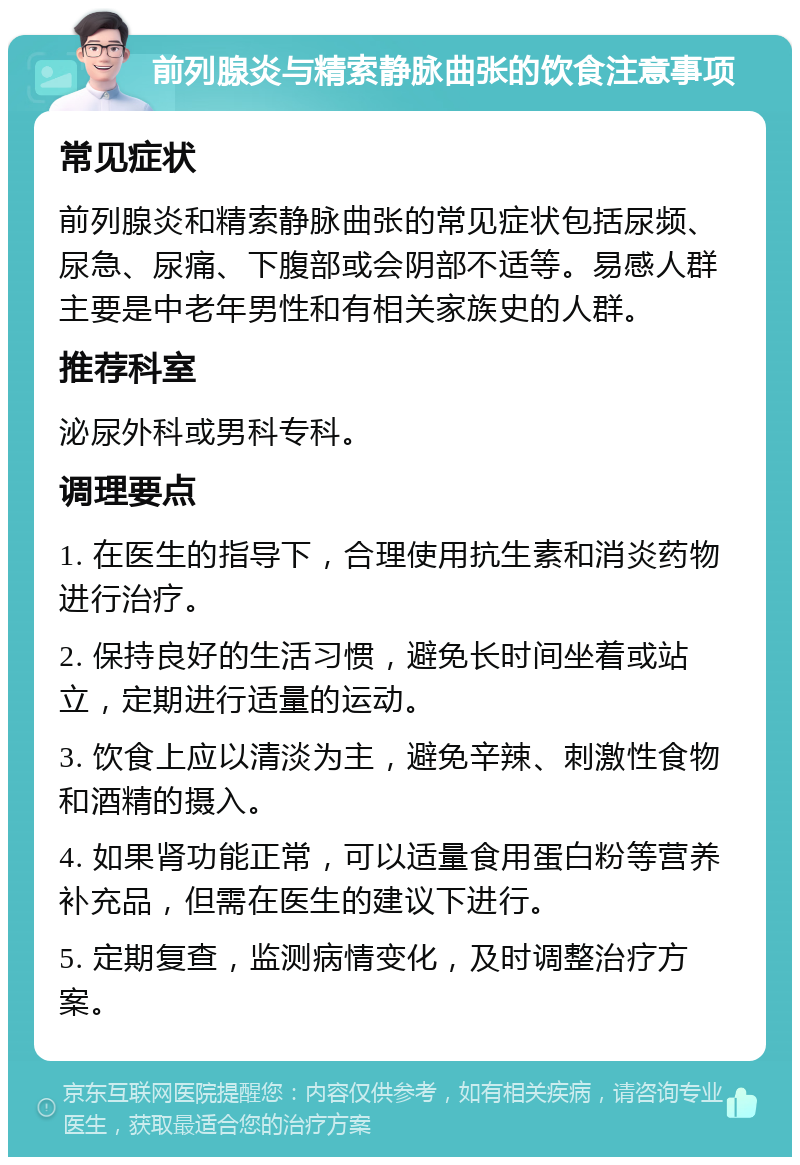 前列腺炎与精索静脉曲张的饮食注意事项 常见症状 前列腺炎和精索静脉曲张的常见症状包括尿频、尿急、尿痛、下腹部或会阴部不适等。易感人群主要是中老年男性和有相关家族史的人群。 推荐科室 泌尿外科或男科专科。 调理要点 1. 在医生的指导下，合理使用抗生素和消炎药物进行治疗。 2. 保持良好的生活习惯，避免长时间坐着或站立，定期进行适量的运动。 3. 饮食上应以清淡为主，避免辛辣、刺激性食物和酒精的摄入。 4. 如果肾功能正常，可以适量食用蛋白粉等营养补充品，但需在医生的建议下进行。 5. 定期复查，监测病情变化，及时调整治疗方案。