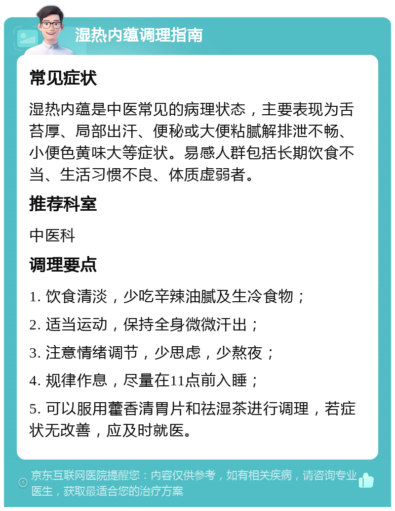 湿热内蕴调理指南 常见症状 湿热内蕴是中医常见的病理状态，主要表现为舌苔厚、局部出汗、便秘或大便粘腻解排泄不畅、小便色黄味大等症状。易感人群包括长期饮食不当、生活习惯不良、体质虚弱者。 推荐科室 中医科 调理要点 1. 饮食清淡，少吃辛辣油腻及生冷食物； 2. 适当运动，保持全身微微汗出； 3. 注意情绪调节，少思虑，少熬夜； 4. 规律作息，尽量在11点前入睡； 5. 可以服用藿香清胃片和祛湿茶进行调理，若症状无改善，应及时就医。