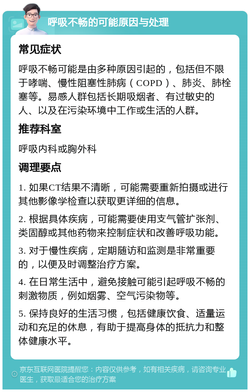 呼吸不畅的可能原因与处理 常见症状 呼吸不畅可能是由多种原因引起的，包括但不限于哮喘、慢性阻塞性肺病（COPD）、肺炎、肺栓塞等。易感人群包括长期吸烟者、有过敏史的人、以及在污染环境中工作或生活的人群。 推荐科室 呼吸内科或胸外科 调理要点 1. 如果CT结果不清晰，可能需要重新拍摄或进行其他影像学检查以获取更详细的信息。 2. 根据具体疾病，可能需要使用支气管扩张剂、类固醇或其他药物来控制症状和改善呼吸功能。 3. 对于慢性疾病，定期随访和监测是非常重要的，以便及时调整治疗方案。 4. 在日常生活中，避免接触可能引起呼吸不畅的刺激物质，例如烟雾、空气污染物等。 5. 保持良好的生活习惯，包括健康饮食、适量运动和充足的休息，有助于提高身体的抵抗力和整体健康水平。