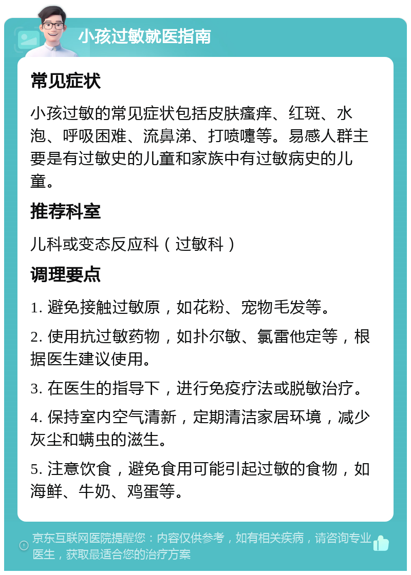 小孩过敏就医指南 常见症状 小孩过敏的常见症状包括皮肤瘙痒、红斑、水泡、呼吸困难、流鼻涕、打喷嚏等。易感人群主要是有过敏史的儿童和家族中有过敏病史的儿童。 推荐科室 儿科或变态反应科（过敏科） 调理要点 1. 避免接触过敏原，如花粉、宠物毛发等。 2. 使用抗过敏药物，如扑尔敏、氯雷他定等，根据医生建议使用。 3. 在医生的指导下，进行免疫疗法或脱敏治疗。 4. 保持室内空气清新，定期清洁家居环境，减少灰尘和螨虫的滋生。 5. 注意饮食，避免食用可能引起过敏的食物，如海鲜、牛奶、鸡蛋等。