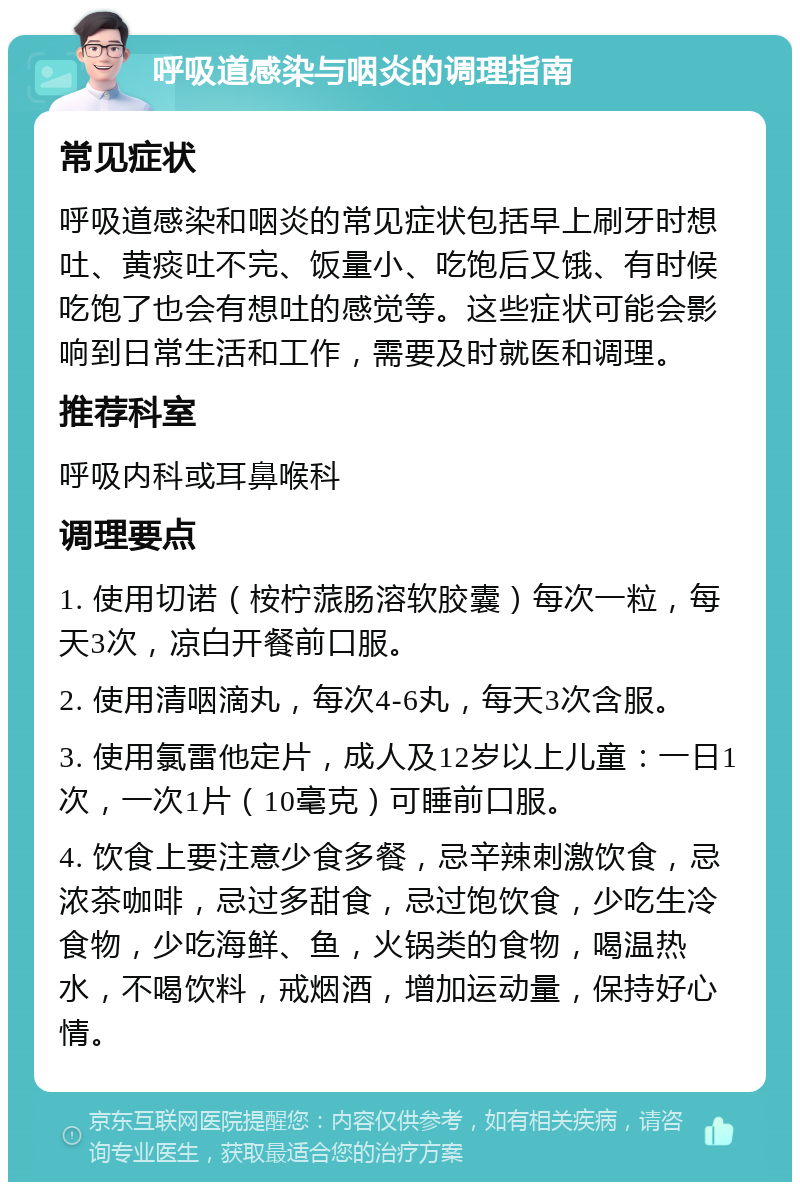 呼吸道感染与咽炎的调理指南 常见症状 呼吸道感染和咽炎的常见症状包括早上刷牙时想吐、黄痰吐不完、饭量小、吃饱后又饿、有时候吃饱了也会有想吐的感觉等。这些症状可能会影响到日常生活和工作，需要及时就医和调理。 推荐科室 呼吸内科或耳鼻喉科 调理要点 1. 使用切诺（桉柠蒎肠溶软胶囊）每次一粒，每天3次，凉白开餐前口服。 2. 使用清咽滴丸，每次4-6丸，每天3次含服。 3. 使用氯雷他定片，成人及12岁以上儿童：一日1次，一次1片（10毫克）可睡前口服。 4. 饮食上要注意少食多餐，忌辛辣刺激饮食，忌浓茶咖啡，忌过多甜食，忌过饱饮食，少吃生冷食物，少吃海鲜、鱼，火锅类的食物，喝温热水，不喝饮料，戒烟酒，增加运动量，保持好心情。