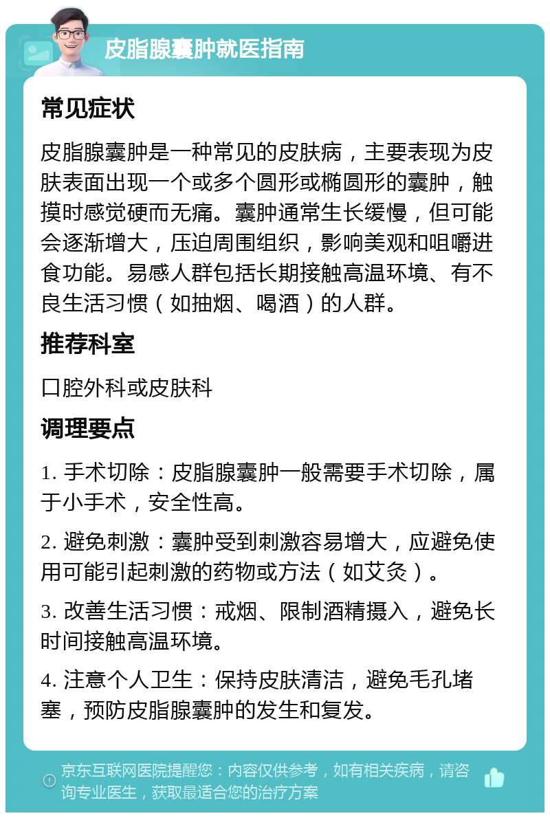 皮脂腺囊肿就医指南 常见症状 皮脂腺囊肿是一种常见的皮肤病，主要表现为皮肤表面出现一个或多个圆形或椭圆形的囊肿，触摸时感觉硬而无痛。囊肿通常生长缓慢，但可能会逐渐增大，压迫周围组织，影响美观和咀嚼进食功能。易感人群包括长期接触高温环境、有不良生活习惯（如抽烟、喝酒）的人群。 推荐科室 口腔外科或皮肤科 调理要点 1. 手术切除：皮脂腺囊肿一般需要手术切除，属于小手术，安全性高。 2. 避免刺激：囊肿受到刺激容易增大，应避免使用可能引起刺激的药物或方法（如艾灸）。 3. 改善生活习惯：戒烟、限制酒精摄入，避免长时间接触高温环境。 4. 注意个人卫生：保持皮肤清洁，避免毛孔堵塞，预防皮脂腺囊肿的发生和复发。