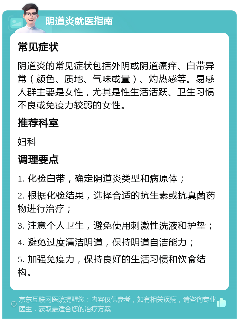 阴道炎就医指南 常见症状 阴道炎的常见症状包括外阴或阴道瘙痒、白带异常（颜色、质地、气味或量）、灼热感等。易感人群主要是女性，尤其是性生活活跃、卫生习惯不良或免疫力较弱的女性。 推荐科室 妇科 调理要点 1. 化验白带，确定阴道炎类型和病原体； 2. 根据化验结果，选择合适的抗生素或抗真菌药物进行治疗； 3. 注意个人卫生，避免使用刺激性洗液和护垫； 4. 避免过度清洁阴道，保持阴道自洁能力； 5. 加强免疫力，保持良好的生活习惯和饮食结构。