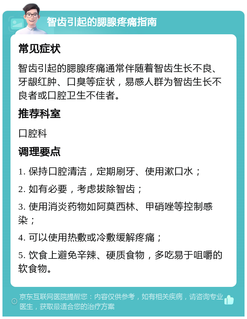 智齿引起的腮腺疼痛指南 常见症状 智齿引起的腮腺疼痛通常伴随着智齿生长不良、牙龈红肿、口臭等症状，易感人群为智齿生长不良者或口腔卫生不佳者。 推荐科室 口腔科 调理要点 1. 保持口腔清洁，定期刷牙、使用漱口水； 2. 如有必要，考虑拔除智齿； 3. 使用消炎药物如阿莫西林、甲硝唑等控制感染； 4. 可以使用热敷或冷敷缓解疼痛； 5. 饮食上避免辛辣、硬质食物，多吃易于咀嚼的软食物。