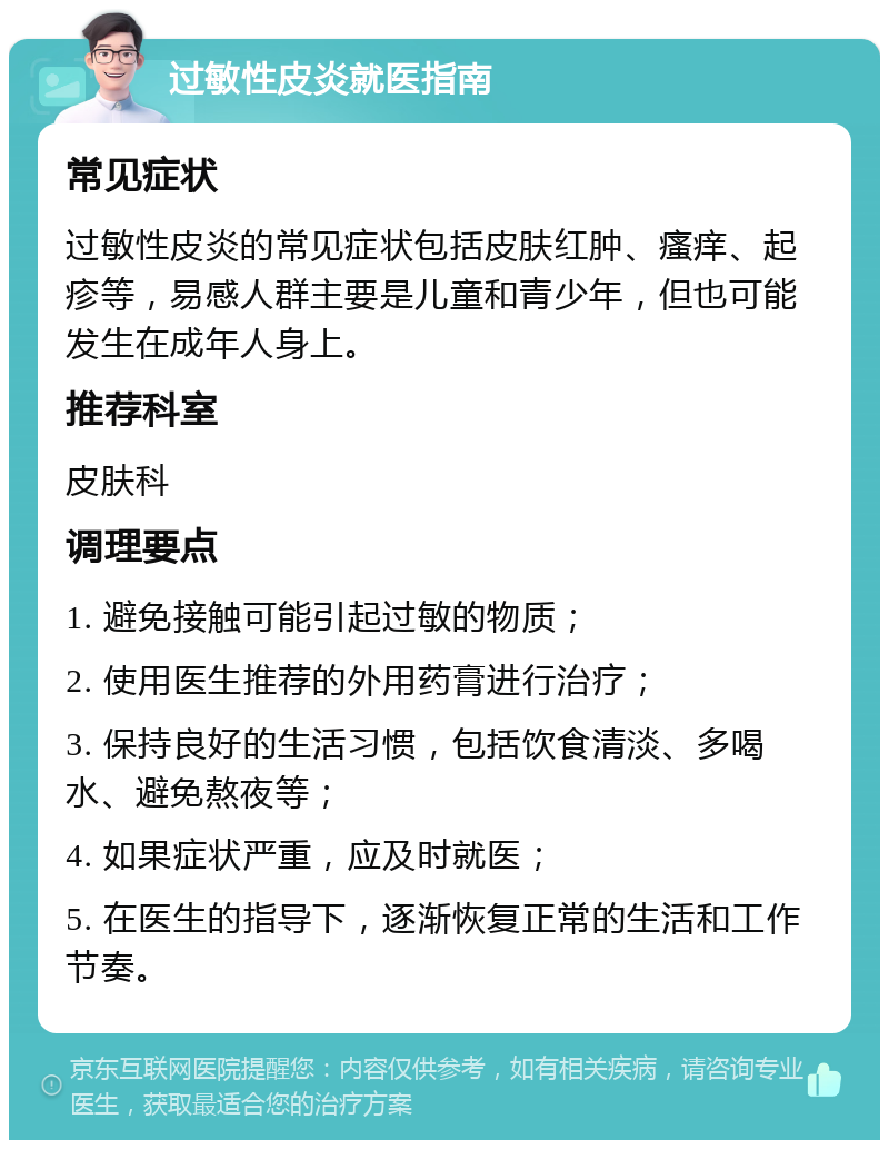 过敏性皮炎就医指南 常见症状 过敏性皮炎的常见症状包括皮肤红肿、瘙痒、起疹等，易感人群主要是儿童和青少年，但也可能发生在成年人身上。 推荐科室 皮肤科 调理要点 1. 避免接触可能引起过敏的物质； 2. 使用医生推荐的外用药膏进行治疗； 3. 保持良好的生活习惯，包括饮食清淡、多喝水、避免熬夜等； 4. 如果症状严重，应及时就医； 5. 在医生的指导下，逐渐恢复正常的生活和工作节奏。