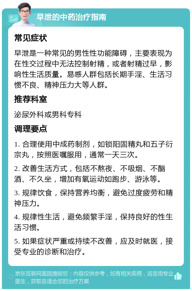 早泄的中药治疗指南 常见症状 早泄是一种常见的男性性功能障碍，主要表现为在性交过程中无法控制射精，或者射精过早，影响性生活质量。易感人群包括长期手淫、生活习惯不良、精神压力大等人群。 推荐科室 泌尿外科或男科专科 调理要点 1. 合理使用中成药制剂，如锁阳固精丸和五子衍宗丸，按照医嘱服用，通常一天三次。 2. 改善生活方式，包括不熬夜、不吸烟、不酗酒、不久坐，增加有氧运动如跑步、游泳等。 3. 规律饮食，保持营养均衡，避免过度疲劳和精神压力。 4. 规律性生活，避免频繁手淫，保持良好的性生活习惯。 5. 如果症状严重或持续不改善，应及时就医，接受专业的诊断和治疗。