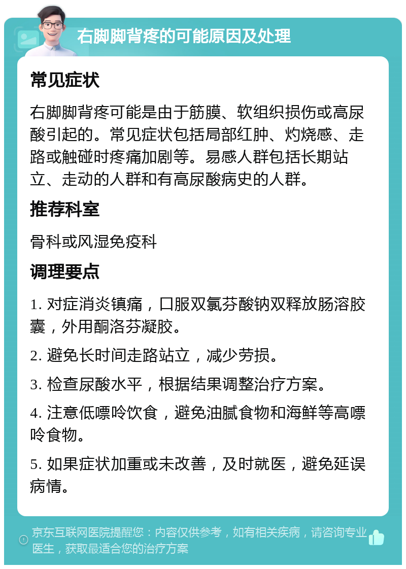 右脚脚背疼的可能原因及处理 常见症状 右脚脚背疼可能是由于筋膜、软组织损伤或高尿酸引起的。常见症状包括局部红肿、灼烧感、走路或触碰时疼痛加剧等。易感人群包括长期站立、走动的人群和有高尿酸病史的人群。 推荐科室 骨科或风湿免疫科 调理要点 1. 对症消炎镇痛，口服双氯芬酸钠双释放肠溶胶囊，外用酮洛芬凝胶。 2. 避免长时间走路站立，减少劳损。 3. 检查尿酸水平，根据结果调整治疗方案。 4. 注意低嘌呤饮食，避免油腻食物和海鲜等高嘌呤食物。 5. 如果症状加重或未改善，及时就医，避免延误病情。