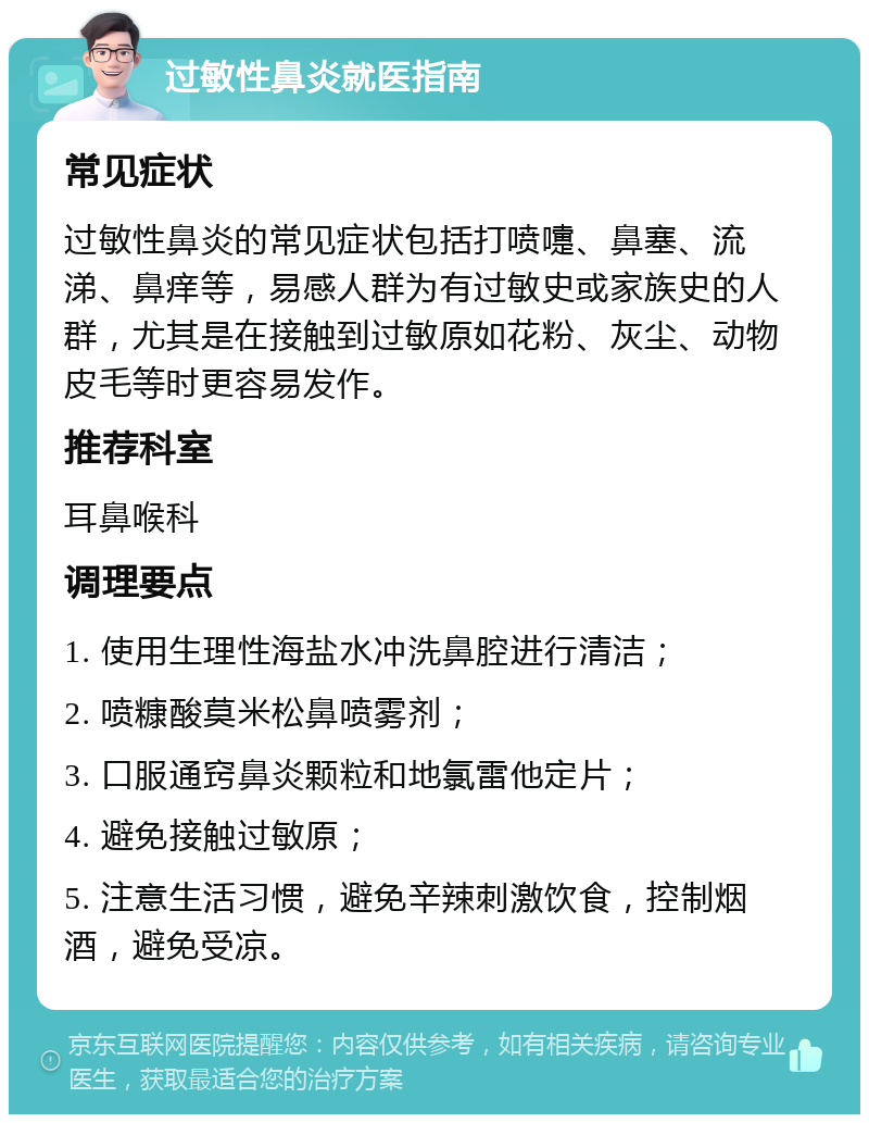 过敏性鼻炎就医指南 常见症状 过敏性鼻炎的常见症状包括打喷嚏、鼻塞、流涕、鼻痒等，易感人群为有过敏史或家族史的人群，尤其是在接触到过敏原如花粉、灰尘、动物皮毛等时更容易发作。 推荐科室 耳鼻喉科 调理要点 1. 使用生理性海盐水冲洗鼻腔进行清洁； 2. 喷糠酸莫米松鼻喷雾剂； 3. 口服通窍鼻炎颗粒和地氯雷他定片； 4. 避免接触过敏原； 5. 注意生活习惯，避免辛辣刺激饮食，控制烟酒，避免受凉。