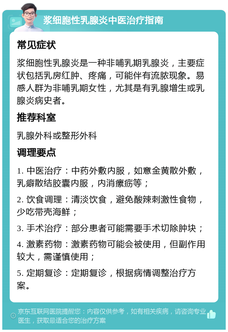 浆细胞性乳腺炎中医治疗指南 常见症状 浆细胞性乳腺炎是一种非哺乳期乳腺炎，主要症状包括乳房红肿、疼痛，可能伴有流脓现象。易感人群为非哺乳期女性，尤其是有乳腺增生或乳腺炎病史者。 推荐科室 乳腺外科或整形外科 调理要点 1. 中医治疗：中药外敷内服，如意金黄散外敷，乳癖散结胶囊内服，内消瘰疬等； 2. 饮食调理：清淡饮食，避免酸辣刺激性食物，少吃带壳海鲜； 3. 手术治疗：部分患者可能需要手术切除肿块； 4. 激素药物：激素药物可能会被使用，但副作用较大，需谨慎使用； 5. 定期复诊：定期复诊，根据病情调整治疗方案。