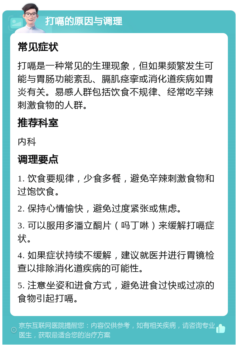 打嗝的原因与调理 常见症状 打嗝是一种常见的生理现象，但如果频繁发生可能与胃肠功能紊乱、膈肌痉挛或消化道疾病如胃炎有关。易感人群包括饮食不规律、经常吃辛辣刺激食物的人群。 推荐科室 内科 调理要点 1. 饮食要规律，少食多餐，避免辛辣刺激食物和过饱饮食。 2. 保持心情愉快，避免过度紧张或焦虑。 3. 可以服用多潘立酮片（吗丁啉）来缓解打嗝症状。 4. 如果症状持续不缓解，建议就医并进行胃镜检查以排除消化道疾病的可能性。 5. 注意坐姿和进食方式，避免进食过快或过凉的食物引起打嗝。