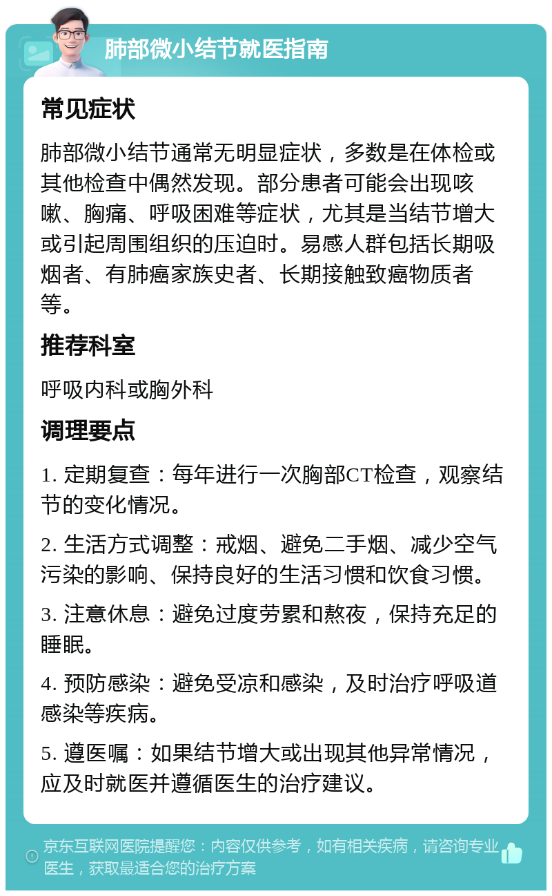 肺部微小结节就医指南 常见症状 肺部微小结节通常无明显症状，多数是在体检或其他检查中偶然发现。部分患者可能会出现咳嗽、胸痛、呼吸困难等症状，尤其是当结节增大或引起周围组织的压迫时。易感人群包括长期吸烟者、有肺癌家族史者、长期接触致癌物质者等。 推荐科室 呼吸内科或胸外科 调理要点 1. 定期复查：每年进行一次胸部CT检查，观察结节的变化情况。 2. 生活方式调整：戒烟、避免二手烟、减少空气污染的影响、保持良好的生活习惯和饮食习惯。 3. 注意休息：避免过度劳累和熬夜，保持充足的睡眠。 4. 预防感染：避免受凉和感染，及时治疗呼吸道感染等疾病。 5. 遵医嘱：如果结节增大或出现其他异常情况，应及时就医并遵循医生的治疗建议。