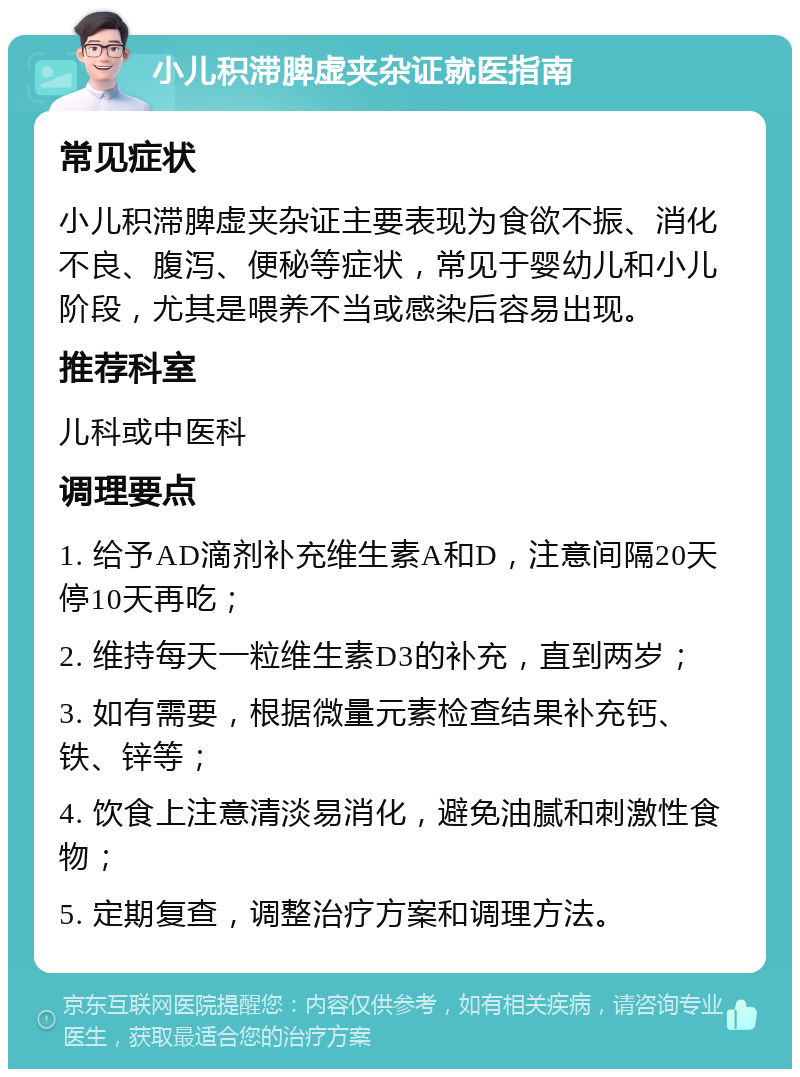 小儿积滞脾虚夹杂证就医指南 常见症状 小儿积滞脾虚夹杂证主要表现为食欲不振、消化不良、腹泻、便秘等症状，常见于婴幼儿和小儿阶段，尤其是喂养不当或感染后容易出现。 推荐科室 儿科或中医科 调理要点 1. 给予AD滴剂补充维生素A和D，注意间隔20天停10天再吃； 2. 维持每天一粒维生素D3的补充，直到两岁； 3. 如有需要，根据微量元素检查结果补充钙、铁、锌等； 4. 饮食上注意清淡易消化，避免油腻和刺激性食物； 5. 定期复查，调整治疗方案和调理方法。