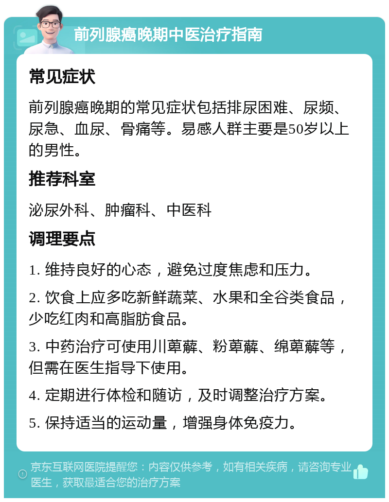 前列腺癌晚期中医治疗指南 常见症状 前列腺癌晚期的常见症状包括排尿困难、尿频、尿急、血尿、骨痛等。易感人群主要是50岁以上的男性。 推荐科室 泌尿外科、肿瘤科、中医科 调理要点 1. 维持良好的心态，避免过度焦虑和压力。 2. 饮食上应多吃新鲜蔬菜、水果和全谷类食品，少吃红肉和高脂肪食品。 3. 中药治疗可使用川萆薢、粉萆薢、绵萆薢等，但需在医生指导下使用。 4. 定期进行体检和随访，及时调整治疗方案。 5. 保持适当的运动量，增强身体免疫力。