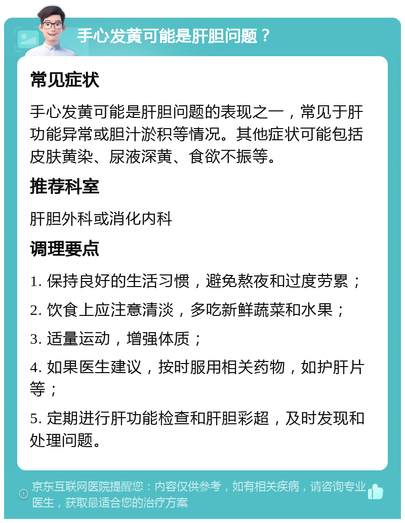 手心发黄可能是肝胆问题？ 常见症状 手心发黄可能是肝胆问题的表现之一，常见于肝功能异常或胆汁淤积等情况。其他症状可能包括皮肤黄染、尿液深黄、食欲不振等。 推荐科室 肝胆外科或消化内科 调理要点 1. 保持良好的生活习惯，避免熬夜和过度劳累； 2. 饮食上应注意清淡，多吃新鲜蔬菜和水果； 3. 适量运动，增强体质； 4. 如果医生建议，按时服用相关药物，如护肝片等； 5. 定期进行肝功能检查和肝胆彩超，及时发现和处理问题。