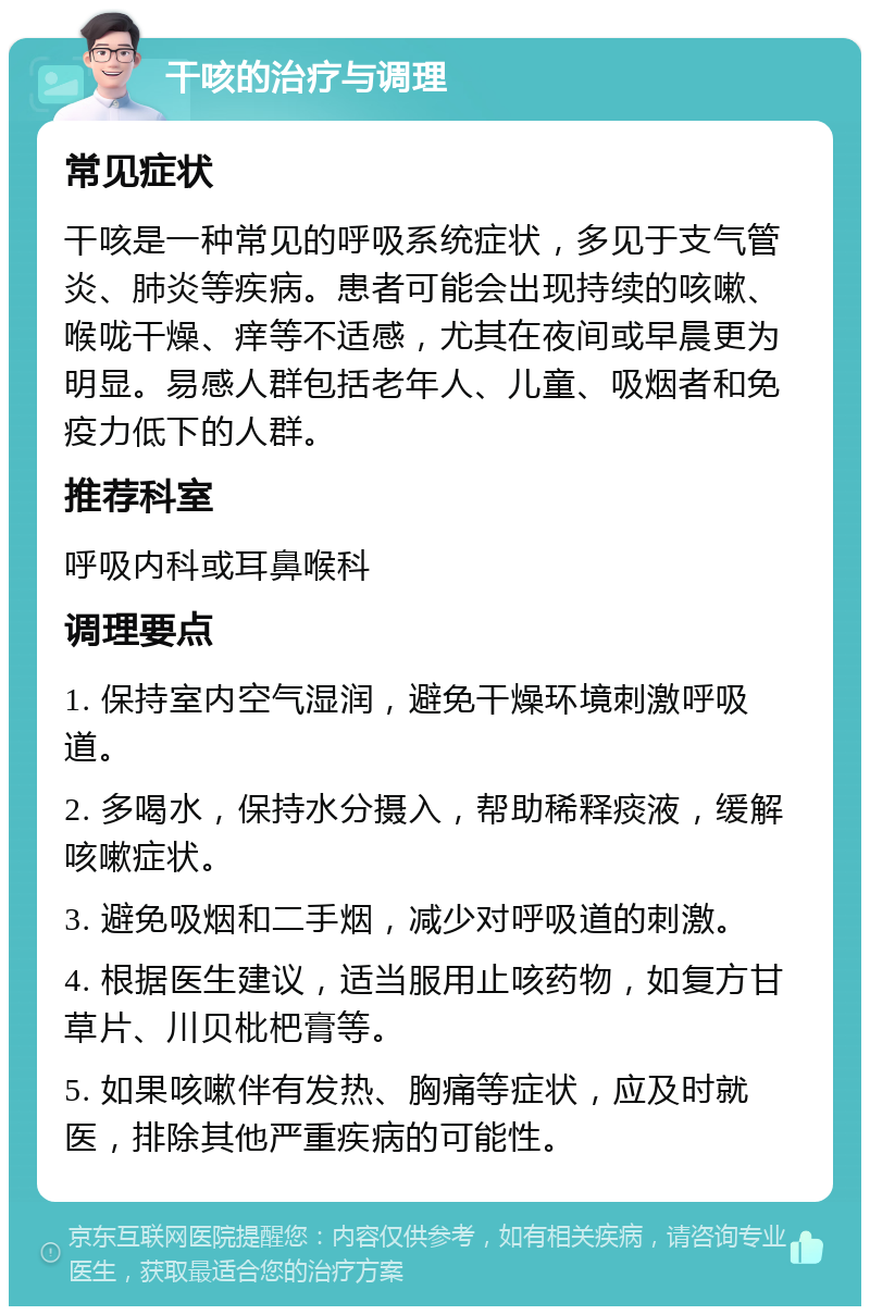 干咳的治疗与调理 常见症状 干咳是一种常见的呼吸系统症状，多见于支气管炎、肺炎等疾病。患者可能会出现持续的咳嗽、喉咙干燥、痒等不适感，尤其在夜间或早晨更为明显。易感人群包括老年人、儿童、吸烟者和免疫力低下的人群。 推荐科室 呼吸内科或耳鼻喉科 调理要点 1. 保持室内空气湿润，避免干燥环境刺激呼吸道。 2. 多喝水，保持水分摄入，帮助稀释痰液，缓解咳嗽症状。 3. 避免吸烟和二手烟，减少对呼吸道的刺激。 4. 根据医生建议，适当服用止咳药物，如复方甘草片、川贝枇杷膏等。 5. 如果咳嗽伴有发热、胸痛等症状，应及时就医，排除其他严重疾病的可能性。