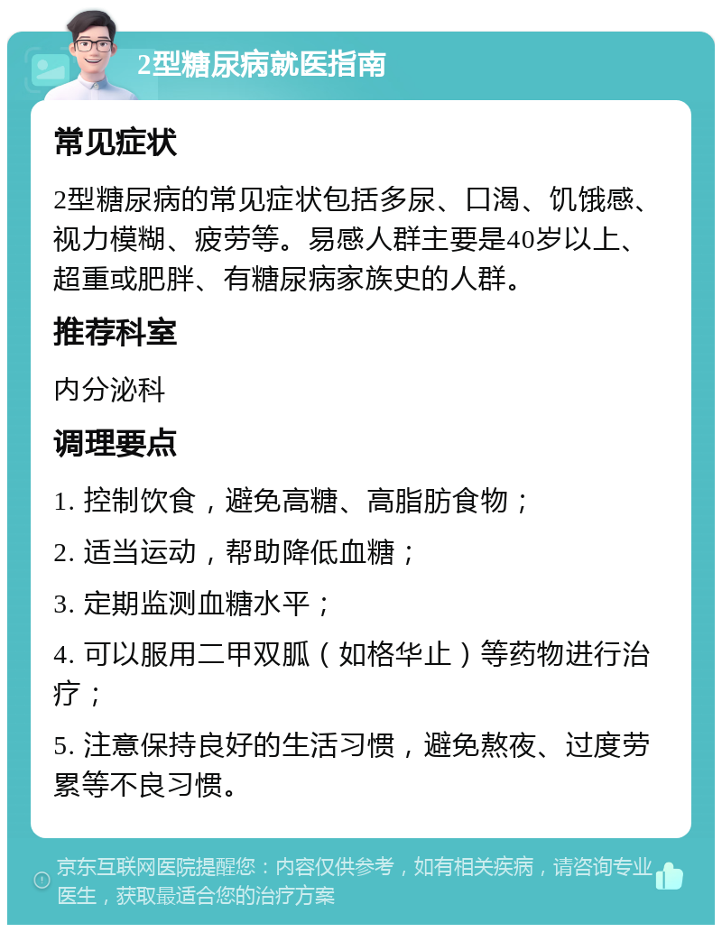 2型糖尿病就医指南 常见症状 2型糖尿病的常见症状包括多尿、口渴、饥饿感、视力模糊、疲劳等。易感人群主要是40岁以上、超重或肥胖、有糖尿病家族史的人群。 推荐科室 内分泌科 调理要点 1. 控制饮食，避免高糖、高脂肪食物； 2. 适当运动，帮助降低血糖； 3. 定期监测血糖水平； 4. 可以服用二甲双胍（如格华止）等药物进行治疗； 5. 注意保持良好的生活习惯，避免熬夜、过度劳累等不良习惯。