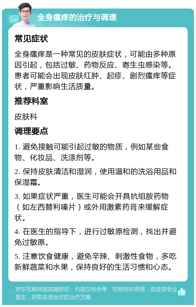 全身瘙痒的治疗与调理 常见症状 全身瘙痒是一种常见的皮肤症状，可能由多种原因引起，包括过敏、药物反应、寄生虫感染等。患者可能会出现皮肤红肿、起疹、剧烈瘙痒等症状，严重影响生活质量。 推荐科室 皮肤科 调理要点 1. 避免接触可能引起过敏的物质，例如某些食物、化妆品、洗涤剂等。 2. 保持皮肤清洁和湿润，使用温和的洗浴用品和保湿霜。 3. 如果症状严重，医生可能会开具抗组胺药物（如左西替利嗪片）或外用激素药膏来缓解症状。 4. 在医生的指导下，进行过敏原检测，找出并避免过敏原。 5. 注意饮食健康，避免辛辣、刺激性食物，多吃新鲜蔬菜和水果，保持良好的生活习惯和心态。