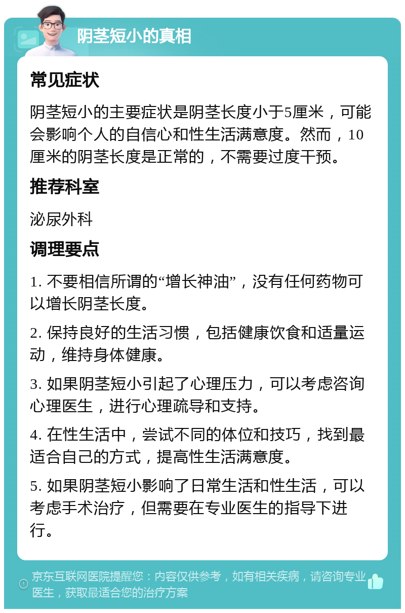 阴茎短小的真相 常见症状 阴茎短小的主要症状是阴茎长度小于5厘米，可能会影响个人的自信心和性生活满意度。然而，10厘米的阴茎长度是正常的，不需要过度干预。 推荐科室 泌尿外科 调理要点 1. 不要相信所谓的“增长神油”，没有任何药物可以增长阴茎长度。 2. 保持良好的生活习惯，包括健康饮食和适量运动，维持身体健康。 3. 如果阴茎短小引起了心理压力，可以考虑咨询心理医生，进行心理疏导和支持。 4. 在性生活中，尝试不同的体位和技巧，找到最适合自己的方式，提高性生活满意度。 5. 如果阴茎短小影响了日常生活和性生活，可以考虑手术治疗，但需要在专业医生的指导下进行。