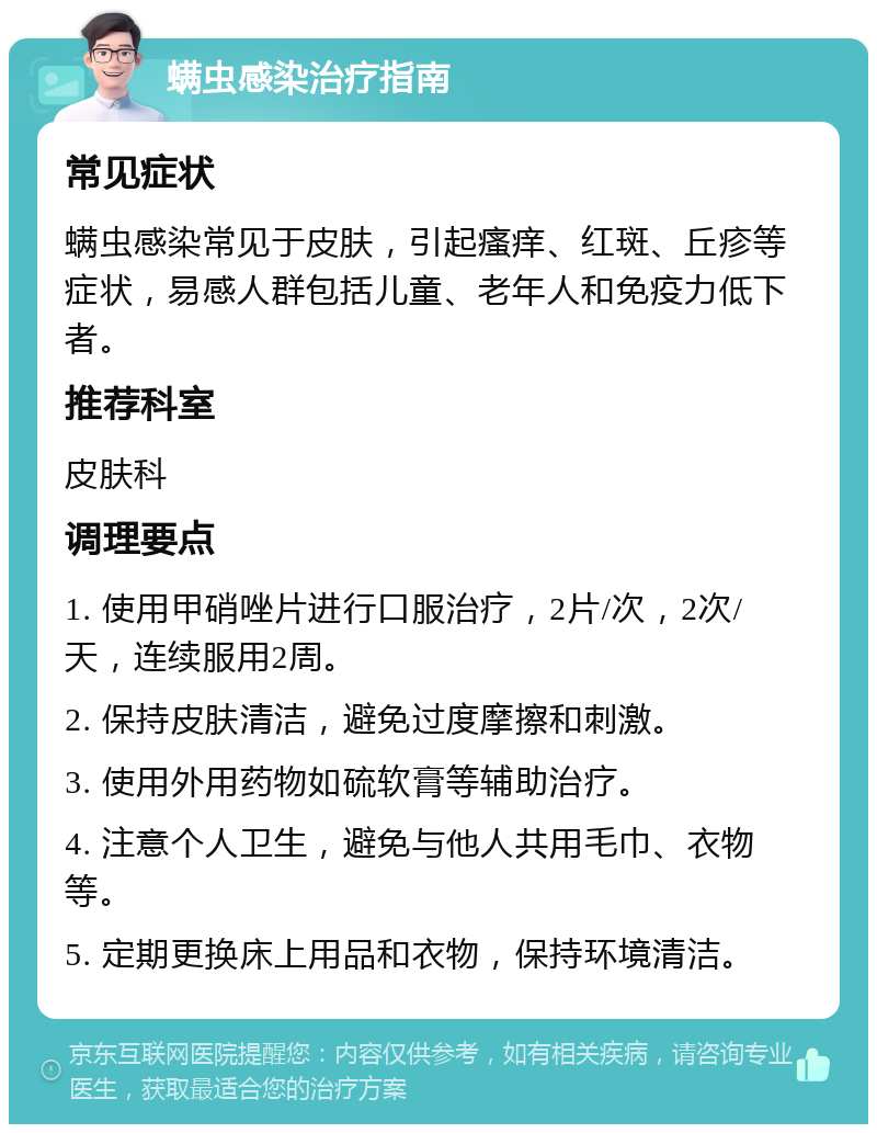 螨虫感染治疗指南 常见症状 螨虫感染常见于皮肤，引起瘙痒、红斑、丘疹等症状，易感人群包括儿童、老年人和免疫力低下者。 推荐科室 皮肤科 调理要点 1. 使用甲硝唑片进行口服治疗，2片/次，2次/天，连续服用2周。 2. 保持皮肤清洁，避免过度摩擦和刺激。 3. 使用外用药物如硫软膏等辅助治疗。 4. 注意个人卫生，避免与他人共用毛巾、衣物等。 5. 定期更换床上用品和衣物，保持环境清洁。