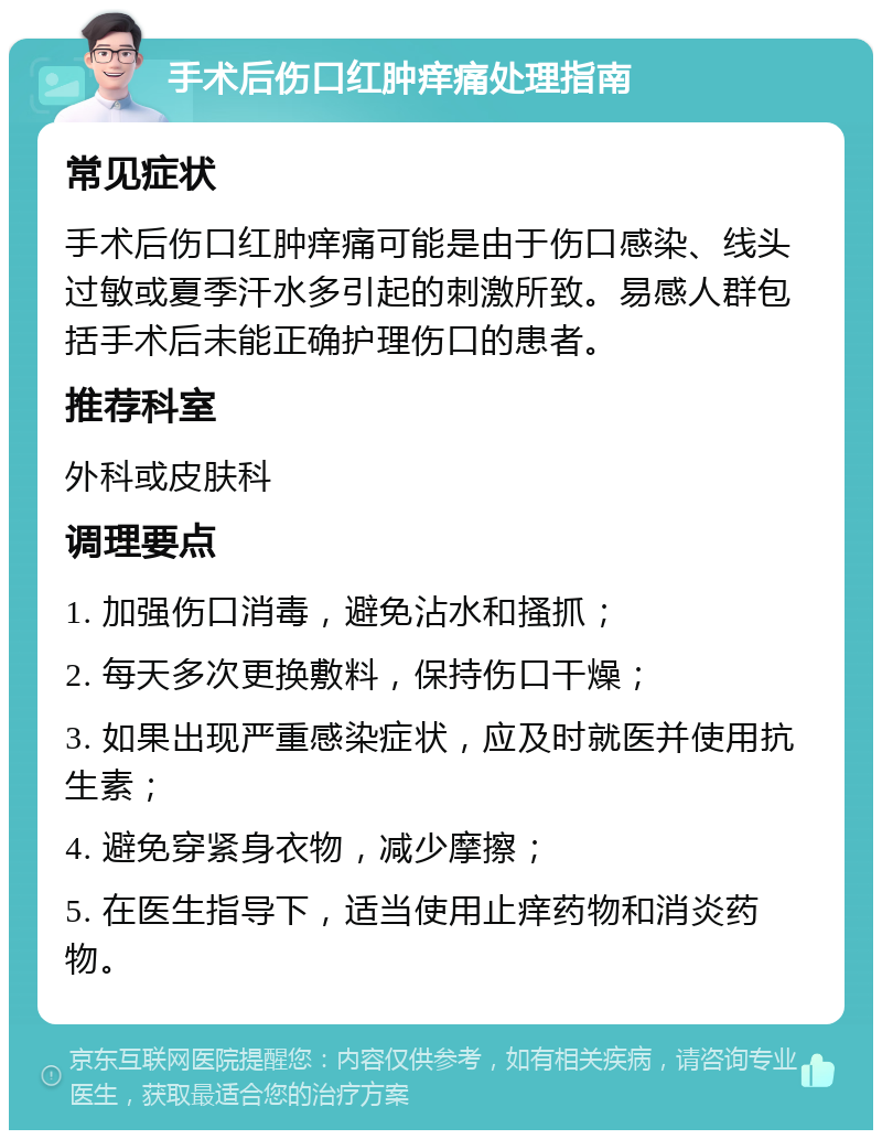 手术后伤口红肿痒痛处理指南 常见症状 手术后伤口红肿痒痛可能是由于伤口感染、线头过敏或夏季汗水多引起的刺激所致。易感人群包括手术后未能正确护理伤口的患者。 推荐科室 外科或皮肤科 调理要点 1. 加强伤口消毒，避免沾水和搔抓； 2. 每天多次更换敷料，保持伤口干燥； 3. 如果出现严重感染症状，应及时就医并使用抗生素； 4. 避免穿紧身衣物，减少摩擦； 5. 在医生指导下，适当使用止痒药物和消炎药物。