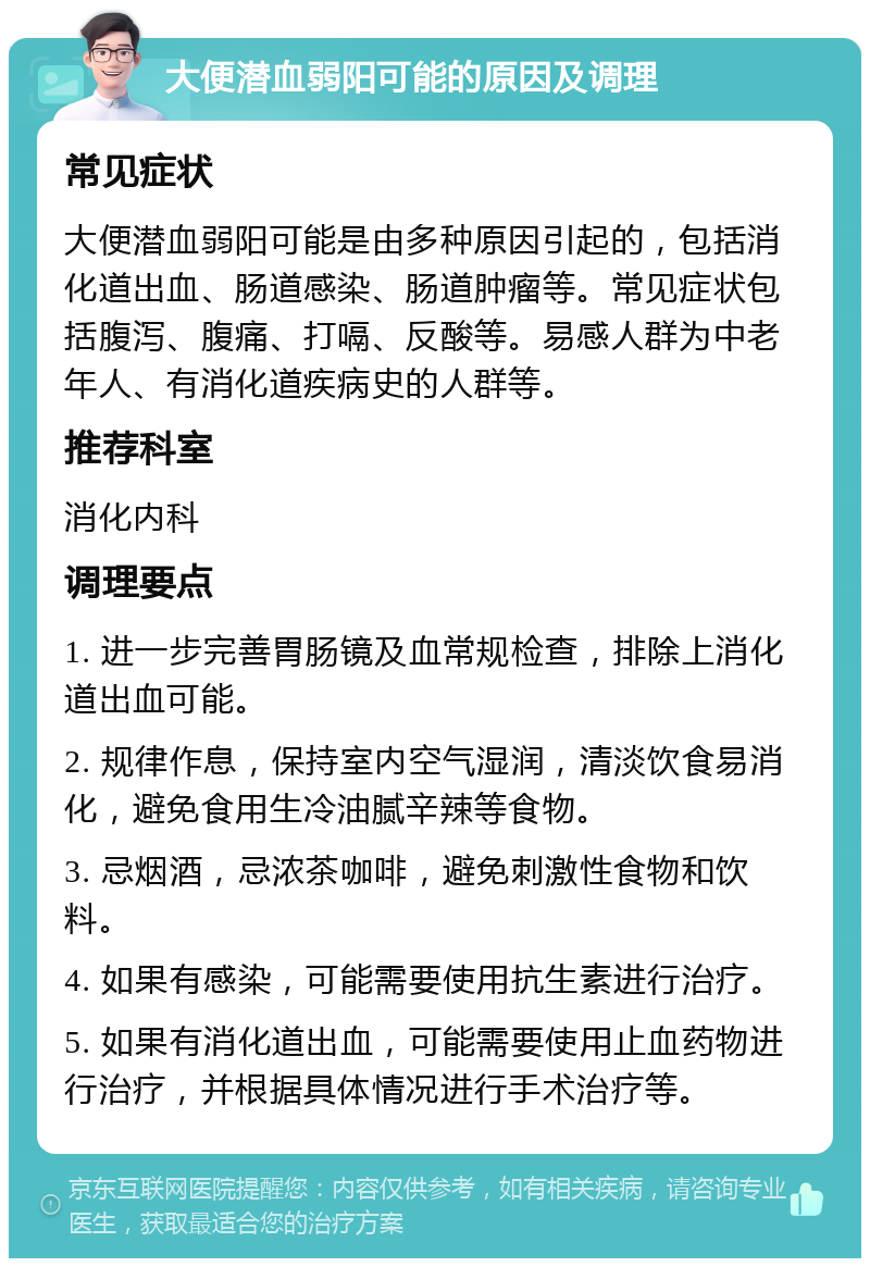 大便潜血弱阳可能的原因及调理 常见症状 大便潜血弱阳可能是由多种原因引起的，包括消化道出血、肠道感染、肠道肿瘤等。常见症状包括腹泻、腹痛、打嗝、反酸等。易感人群为中老年人、有消化道疾病史的人群等。 推荐科室 消化内科 调理要点 1. 进一步完善胃肠镜及血常规检查，排除上消化道出血可能。 2. 规律作息，保持室内空气湿润，清淡饮食易消化，避免食用生冷油腻辛辣等食物。 3. 忌烟酒，忌浓茶咖啡，避免刺激性食物和饮料。 4. 如果有感染，可能需要使用抗生素进行治疗。 5. 如果有消化道出血，可能需要使用止血药物进行治疗，并根据具体情况进行手术治疗等。