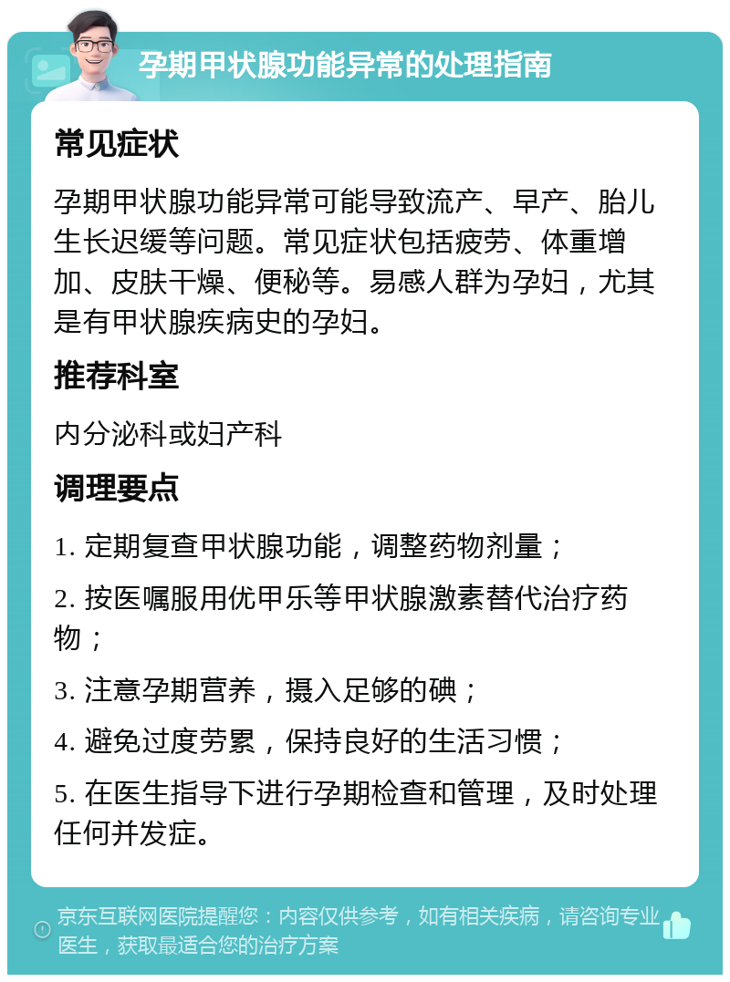 孕期甲状腺功能异常的处理指南 常见症状 孕期甲状腺功能异常可能导致流产、早产、胎儿生长迟缓等问题。常见症状包括疲劳、体重增加、皮肤干燥、便秘等。易感人群为孕妇，尤其是有甲状腺疾病史的孕妇。 推荐科室 内分泌科或妇产科 调理要点 1. 定期复查甲状腺功能，调整药物剂量； 2. 按医嘱服用优甲乐等甲状腺激素替代治疗药物； 3. 注意孕期营养，摄入足够的碘； 4. 避免过度劳累，保持良好的生活习惯； 5. 在医生指导下进行孕期检查和管理，及时处理任何并发症。