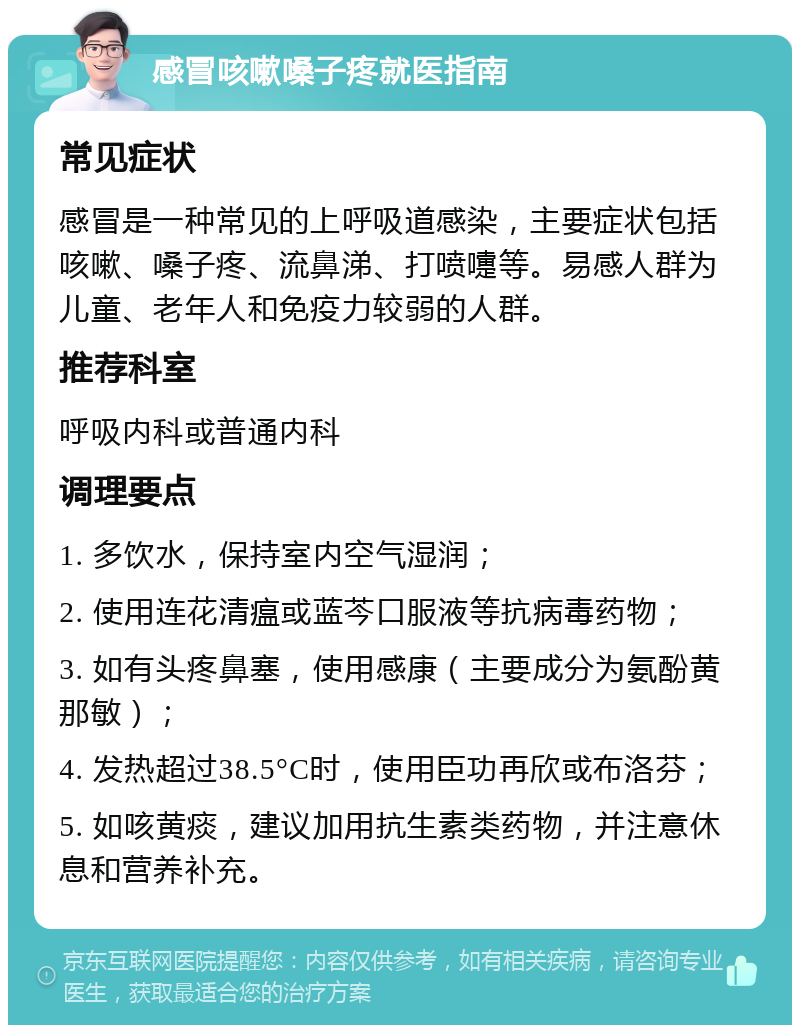 感冒咳嗽嗓子疼就医指南 常见症状 感冒是一种常见的上呼吸道感染，主要症状包括咳嗽、嗓子疼、流鼻涕、打喷嚏等。易感人群为儿童、老年人和免疫力较弱的人群。 推荐科室 呼吸内科或普通内科 调理要点 1. 多饮水，保持室内空气湿润； 2. 使用连花清瘟或蓝芩口服液等抗病毒药物； 3. 如有头疼鼻塞，使用感康（主要成分为氨酚黄那敏）； 4. 发热超过38.5°C时，使用臣功再欣或布洛芬； 5. 如咳黄痰，建议加用抗生素类药物，并注意休息和营养补充。