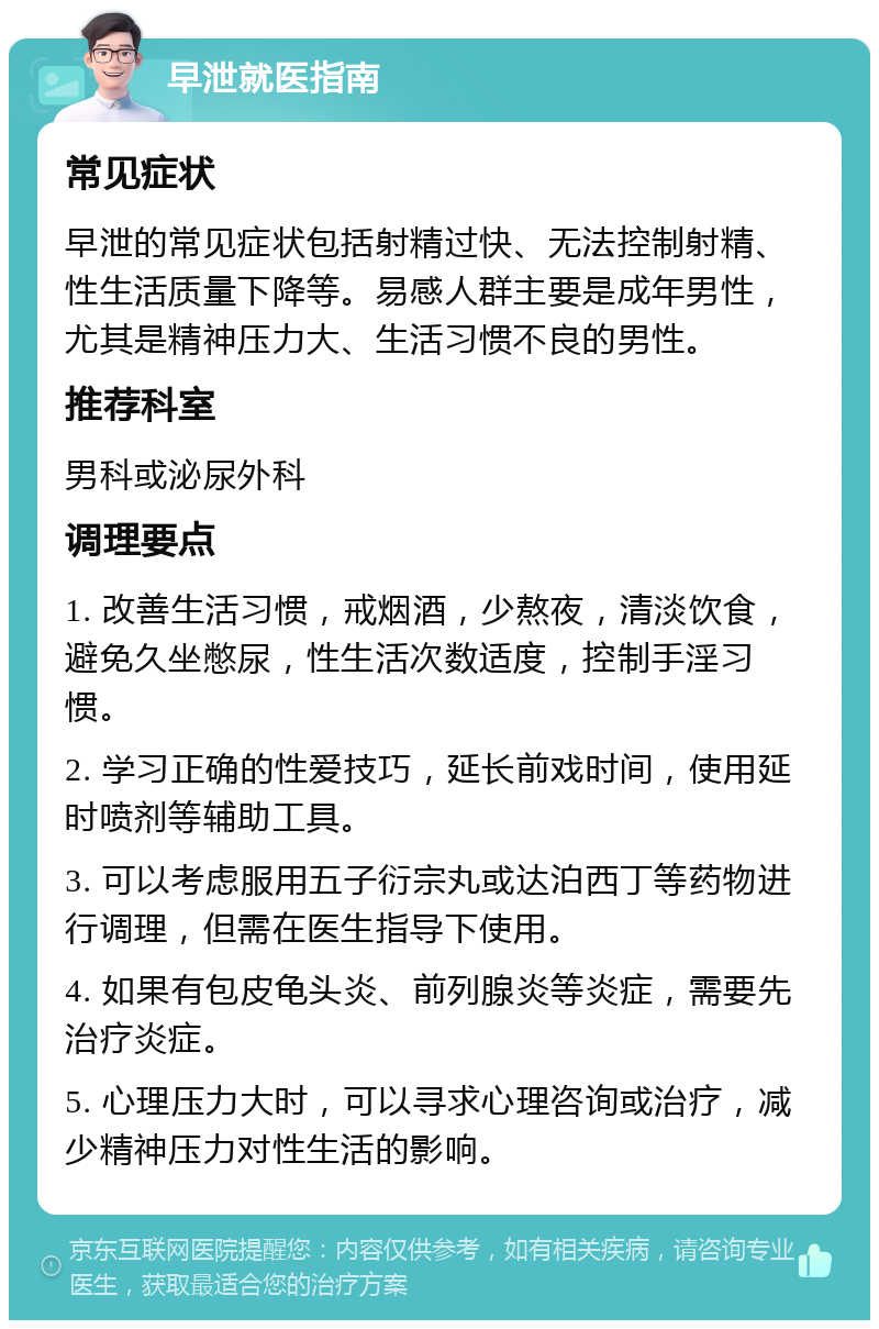 早泄就医指南 常见症状 早泄的常见症状包括射精过快、无法控制射精、性生活质量下降等。易感人群主要是成年男性，尤其是精神压力大、生活习惯不良的男性。 推荐科室 男科或泌尿外科 调理要点 1. 改善生活习惯，戒烟酒，少熬夜，清淡饮食，避免久坐憋尿，性生活次数适度，控制手淫习惯。 2. 学习正确的性爱技巧，延长前戏时间，使用延时喷剂等辅助工具。 3. 可以考虑服用五子衍宗丸或达泊西丁等药物进行调理，但需在医生指导下使用。 4. 如果有包皮龟头炎、前列腺炎等炎症，需要先治疗炎症。 5. 心理压力大时，可以寻求心理咨询或治疗，减少精神压力对性生活的影响。