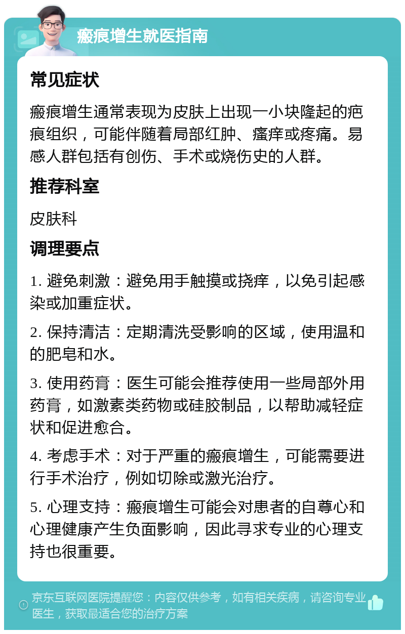 瘢痕增生就医指南 常见症状 瘢痕增生通常表现为皮肤上出现一小块隆起的疤痕组织，可能伴随着局部红肿、瘙痒或疼痛。易感人群包括有创伤、手术或烧伤史的人群。 推荐科室 皮肤科 调理要点 1. 避免刺激：避免用手触摸或挠痒，以免引起感染或加重症状。 2. 保持清洁：定期清洗受影响的区域，使用温和的肥皂和水。 3. 使用药膏：医生可能会推荐使用一些局部外用药膏，如激素类药物或硅胶制品，以帮助减轻症状和促进愈合。 4. 考虑手术：对于严重的瘢痕增生，可能需要进行手术治疗，例如切除或激光治疗。 5. 心理支持：瘢痕增生可能会对患者的自尊心和心理健康产生负面影响，因此寻求专业的心理支持也很重要。