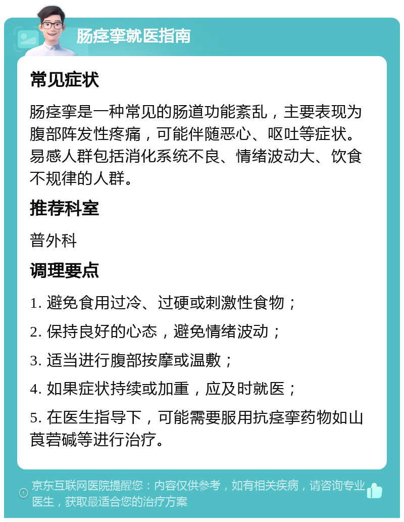 肠痉挛就医指南 常见症状 肠痉挛是一种常见的肠道功能紊乱，主要表现为腹部阵发性疼痛，可能伴随恶心、呕吐等症状。易感人群包括消化系统不良、情绪波动大、饮食不规律的人群。 推荐科室 普外科 调理要点 1. 避免食用过冷、过硬或刺激性食物； 2. 保持良好的心态，避免情绪波动； 3. 适当进行腹部按摩或温敷； 4. 如果症状持续或加重，应及时就医； 5. 在医生指导下，可能需要服用抗痉挛药物如山莨菪碱等进行治疗。