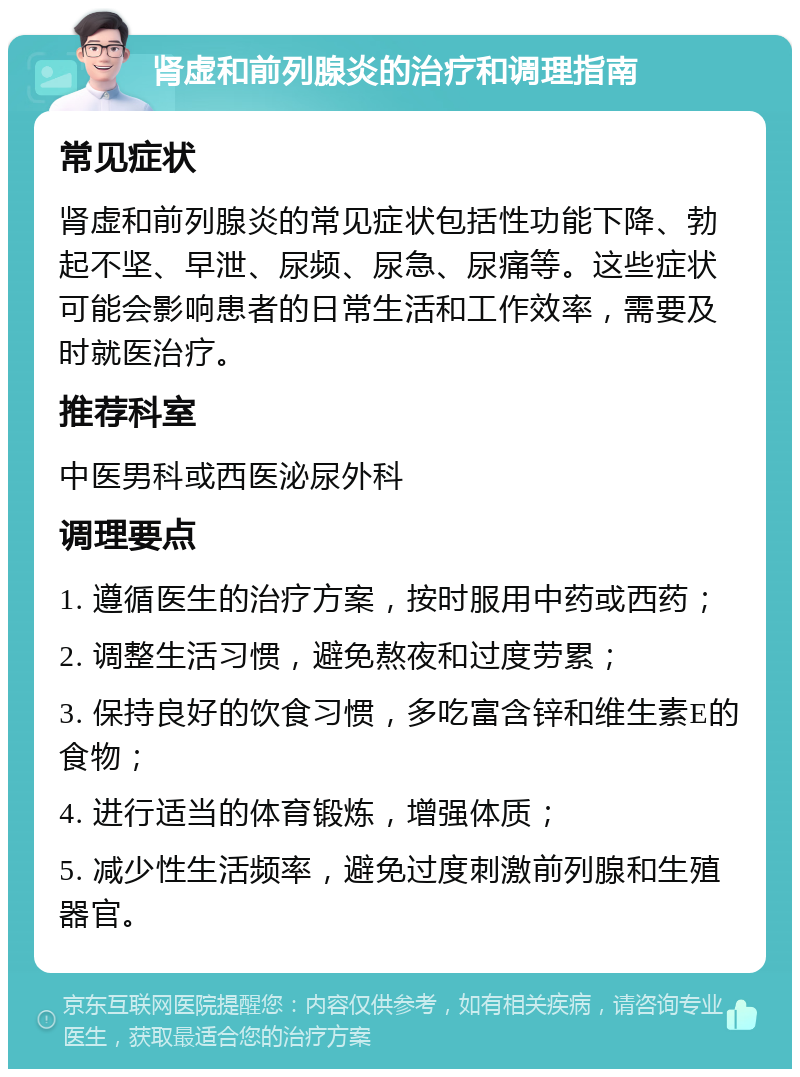 肾虚和前列腺炎的治疗和调理指南 常见症状 肾虚和前列腺炎的常见症状包括性功能下降、勃起不坚、早泄、尿频、尿急、尿痛等。这些症状可能会影响患者的日常生活和工作效率，需要及时就医治疗。 推荐科室 中医男科或西医泌尿外科 调理要点 1. 遵循医生的治疗方案，按时服用中药或西药； 2. 调整生活习惯，避免熬夜和过度劳累； 3. 保持良好的饮食习惯，多吃富含锌和维生素E的食物； 4. 进行适当的体育锻炼，增强体质； 5. 减少性生活频率，避免过度刺激前列腺和生殖器官。