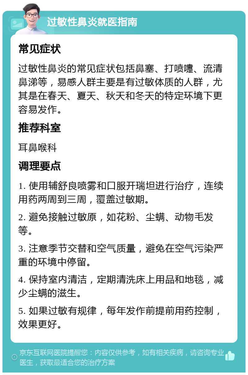 过敏性鼻炎就医指南 常见症状 过敏性鼻炎的常见症状包括鼻塞、打喷嚏、流清鼻涕等，易感人群主要是有过敏体质的人群，尤其是在春天、夏天、秋天和冬天的特定环境下更容易发作。 推荐科室 耳鼻喉科 调理要点 1. 使用辅舒良喷雾和口服开瑞坦进行治疗，连续用药两周到三周，覆盖过敏期。 2. 避免接触过敏原，如花粉、尘螨、动物毛发等。 3. 注意季节交替和空气质量，避免在空气污染严重的环境中停留。 4. 保持室内清洁，定期清洗床上用品和地毯，减少尘螨的滋生。 5. 如果过敏有规律，每年发作前提前用药控制，效果更好。