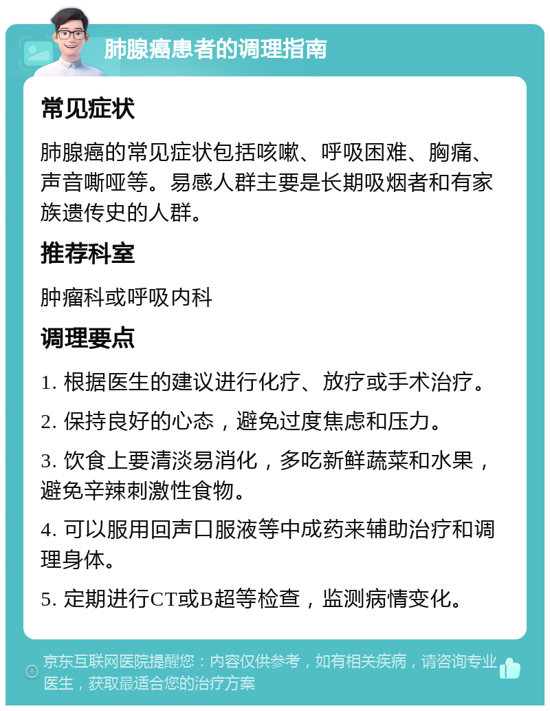 肺腺癌患者的调理指南 常见症状 肺腺癌的常见症状包括咳嗽、呼吸困难、胸痛、声音嘶哑等。易感人群主要是长期吸烟者和有家族遗传史的人群。 推荐科室 肿瘤科或呼吸内科 调理要点 1. 根据医生的建议进行化疗、放疗或手术治疗。 2. 保持良好的心态，避免过度焦虑和压力。 3. 饮食上要清淡易消化，多吃新鲜蔬菜和水果，避免辛辣刺激性食物。 4. 可以服用回声口服液等中成药来辅助治疗和调理身体。 5. 定期进行CT或B超等检查，监测病情变化。