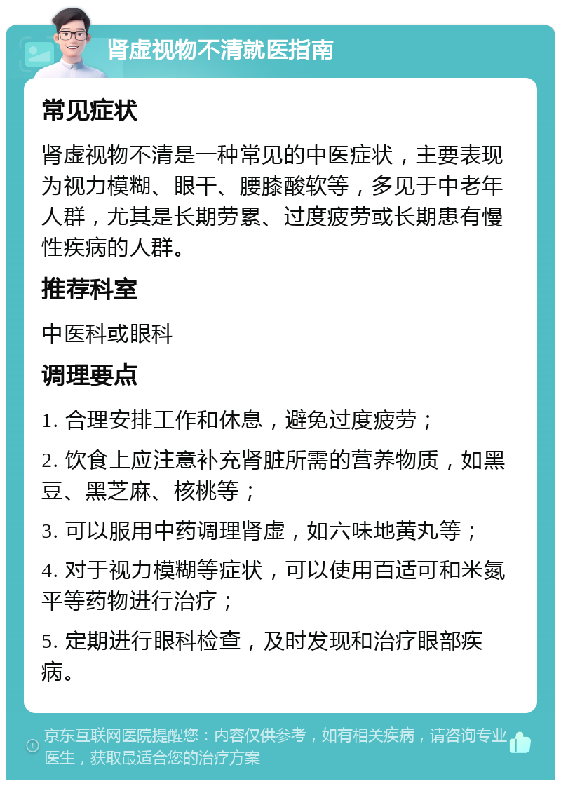 肾虚视物不清就医指南 常见症状 肾虚视物不清是一种常见的中医症状，主要表现为视力模糊、眼干、腰膝酸软等，多见于中老年人群，尤其是长期劳累、过度疲劳或长期患有慢性疾病的人群。 推荐科室 中医科或眼科 调理要点 1. 合理安排工作和休息，避免过度疲劳； 2. 饮食上应注意补充肾脏所需的营养物质，如黑豆、黑芝麻、核桃等； 3. 可以服用中药调理肾虚，如六味地黄丸等； 4. 对于视力模糊等症状，可以使用百适可和米氮平等药物进行治疗； 5. 定期进行眼科检查，及时发现和治疗眼部疾病。