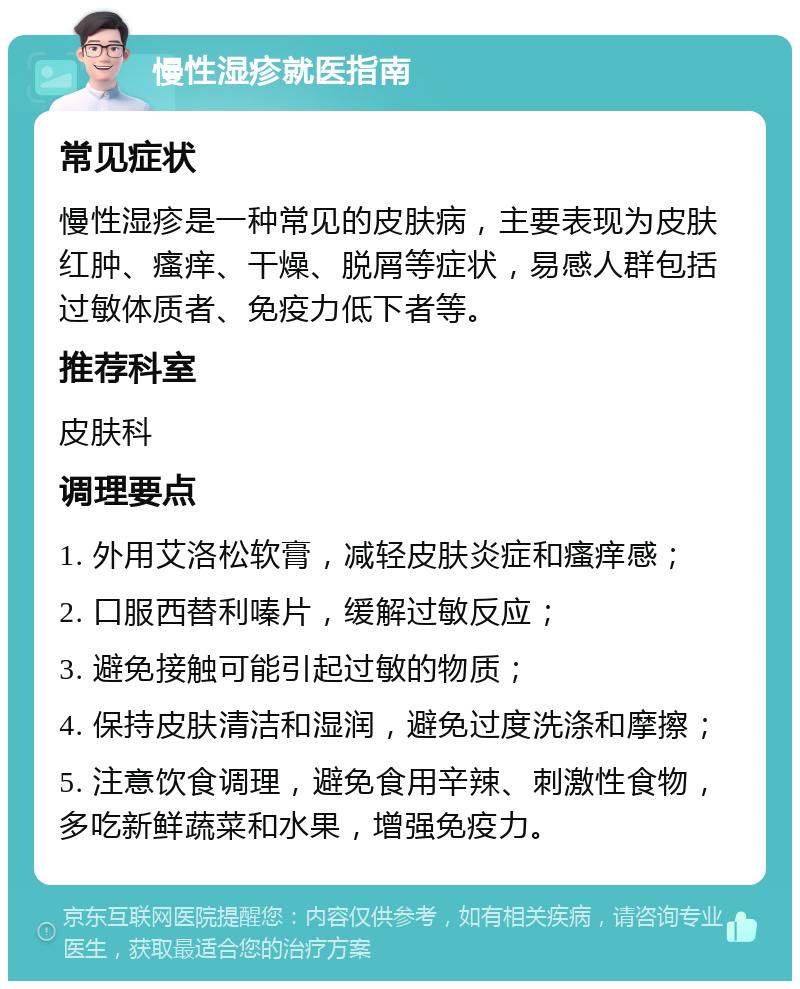 慢性湿疹就医指南 常见症状 慢性湿疹是一种常见的皮肤病，主要表现为皮肤红肿、瘙痒、干燥、脱屑等症状，易感人群包括过敏体质者、免疫力低下者等。 推荐科室 皮肤科 调理要点 1. 外用艾洛松软膏，减轻皮肤炎症和瘙痒感； 2. 口服西替利嗪片，缓解过敏反应； 3. 避免接触可能引起过敏的物质； 4. 保持皮肤清洁和湿润，避免过度洗涤和摩擦； 5. 注意饮食调理，避免食用辛辣、刺激性食物，多吃新鲜蔬菜和水果，增强免疫力。