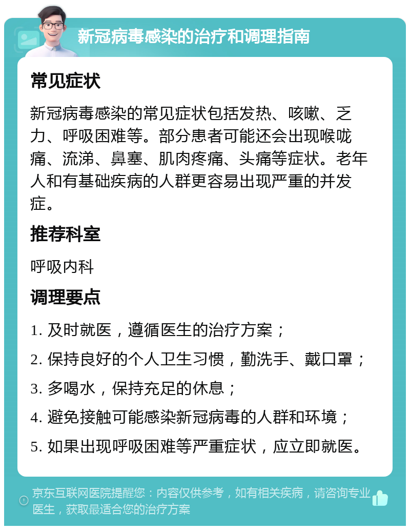 新冠病毒感染的治疗和调理指南 常见症状 新冠病毒感染的常见症状包括发热、咳嗽、乏力、呼吸困难等。部分患者可能还会出现喉咙痛、流涕、鼻塞、肌肉疼痛、头痛等症状。老年人和有基础疾病的人群更容易出现严重的并发症。 推荐科室 呼吸内科 调理要点 1. 及时就医，遵循医生的治疗方案； 2. 保持良好的个人卫生习惯，勤洗手、戴口罩； 3. 多喝水，保持充足的休息； 4. 避免接触可能感染新冠病毒的人群和环境； 5. 如果出现呼吸困难等严重症状，应立即就医。