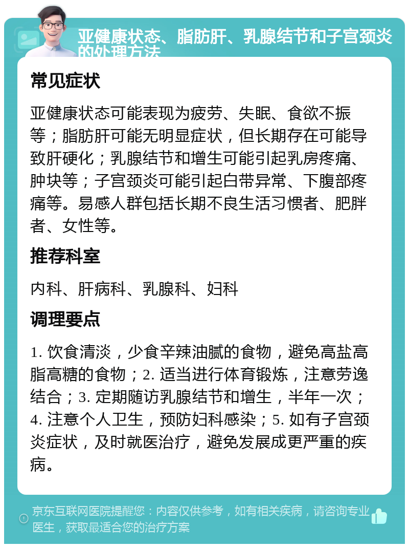 亚健康状态、脂肪肝、乳腺结节和子宫颈炎的处理方法 常见症状 亚健康状态可能表现为疲劳、失眠、食欲不振等；脂肪肝可能无明显症状，但长期存在可能导致肝硬化；乳腺结节和增生可能引起乳房疼痛、肿块等；子宫颈炎可能引起白带异常、下腹部疼痛等。易感人群包括长期不良生活习惯者、肥胖者、女性等。 推荐科室 内科、肝病科、乳腺科、妇科 调理要点 1. 饮食清淡，少食辛辣油腻的食物，避免高盐高脂高糖的食物；2. 适当进行体育锻炼，注意劳逸结合；3. 定期随访乳腺结节和增生，半年一次；4. 注意个人卫生，预防妇科感染；5. 如有子宫颈炎症状，及时就医治疗，避免发展成更严重的疾病。