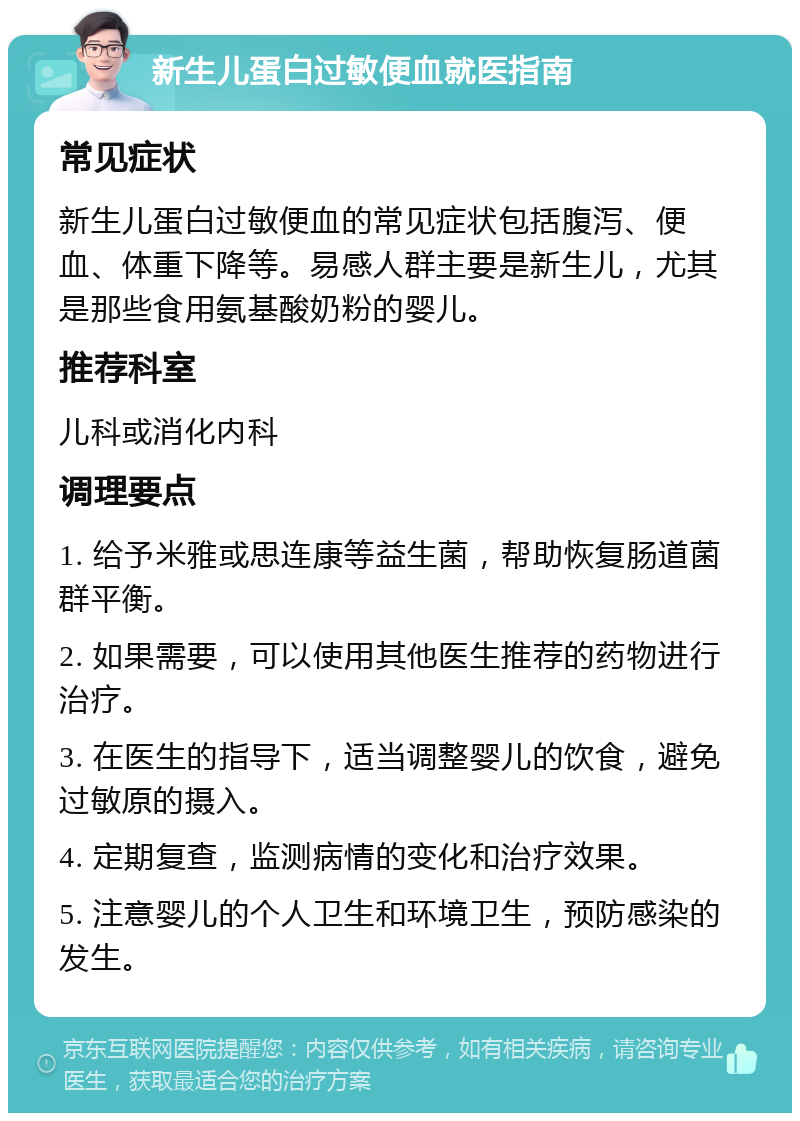 新生儿蛋白过敏便血就医指南 常见症状 新生儿蛋白过敏便血的常见症状包括腹泻、便血、体重下降等。易感人群主要是新生儿，尤其是那些食用氨基酸奶粉的婴儿。 推荐科室 儿科或消化内科 调理要点 1. 给予米雅或思连康等益生菌，帮助恢复肠道菌群平衡。 2. 如果需要，可以使用其他医生推荐的药物进行治疗。 3. 在医生的指导下，适当调整婴儿的饮食，避免过敏原的摄入。 4. 定期复查，监测病情的变化和治疗效果。 5. 注意婴儿的个人卫生和环境卫生，预防感染的发生。