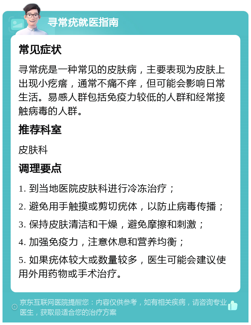 寻常疣就医指南 常见症状 寻常疣是一种常见的皮肤病，主要表现为皮肤上出现小疙瘩，通常不痛不痒，但可能会影响日常生活。易感人群包括免疫力较低的人群和经常接触病毒的人群。 推荐科室 皮肤科 调理要点 1. 到当地医院皮肤科进行冷冻治疗； 2. 避免用手触摸或剪切疣体，以防止病毒传播； 3. 保持皮肤清洁和干燥，避免摩擦和刺激； 4. 加强免疫力，注意休息和营养均衡； 5. 如果疣体较大或数量较多，医生可能会建议使用外用药物或手术治疗。