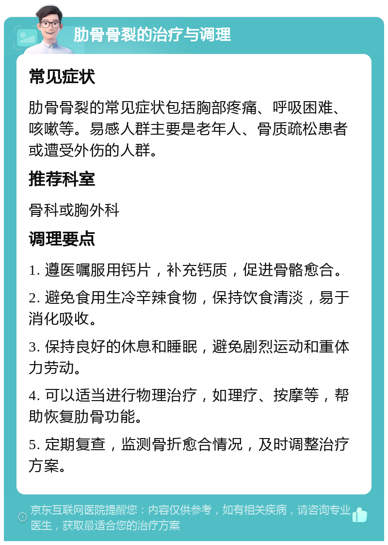 肋骨骨裂的治疗与调理 常见症状 肋骨骨裂的常见症状包括胸部疼痛、呼吸困难、咳嗽等。易感人群主要是老年人、骨质疏松患者或遭受外伤的人群。 推荐科室 骨科或胸外科 调理要点 1. 遵医嘱服用钙片，补充钙质，促进骨骼愈合。 2. 避免食用生冷辛辣食物，保持饮食清淡，易于消化吸收。 3. 保持良好的休息和睡眠，避免剧烈运动和重体力劳动。 4. 可以适当进行物理治疗，如理疗、按摩等，帮助恢复肋骨功能。 5. 定期复查，监测骨折愈合情况，及时调整治疗方案。