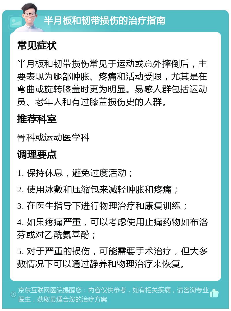 半月板和韧带损伤的治疗指南 常见症状 半月板和韧带损伤常见于运动或意外摔倒后，主要表现为腿部肿胀、疼痛和活动受限，尤其是在弯曲或旋转膝盖时更为明显。易感人群包括运动员、老年人和有过膝盖损伤史的人群。 推荐科室 骨科或运动医学科 调理要点 1. 保持休息，避免过度活动； 2. 使用冰敷和压缩包来减轻肿胀和疼痛； 3. 在医生指导下进行物理治疗和康复训练； 4. 如果疼痛严重，可以考虑使用止痛药物如布洛芬或对乙酰氨基酚； 5. 对于严重的损伤，可能需要手术治疗，但大多数情况下可以通过静养和物理治疗来恢复。